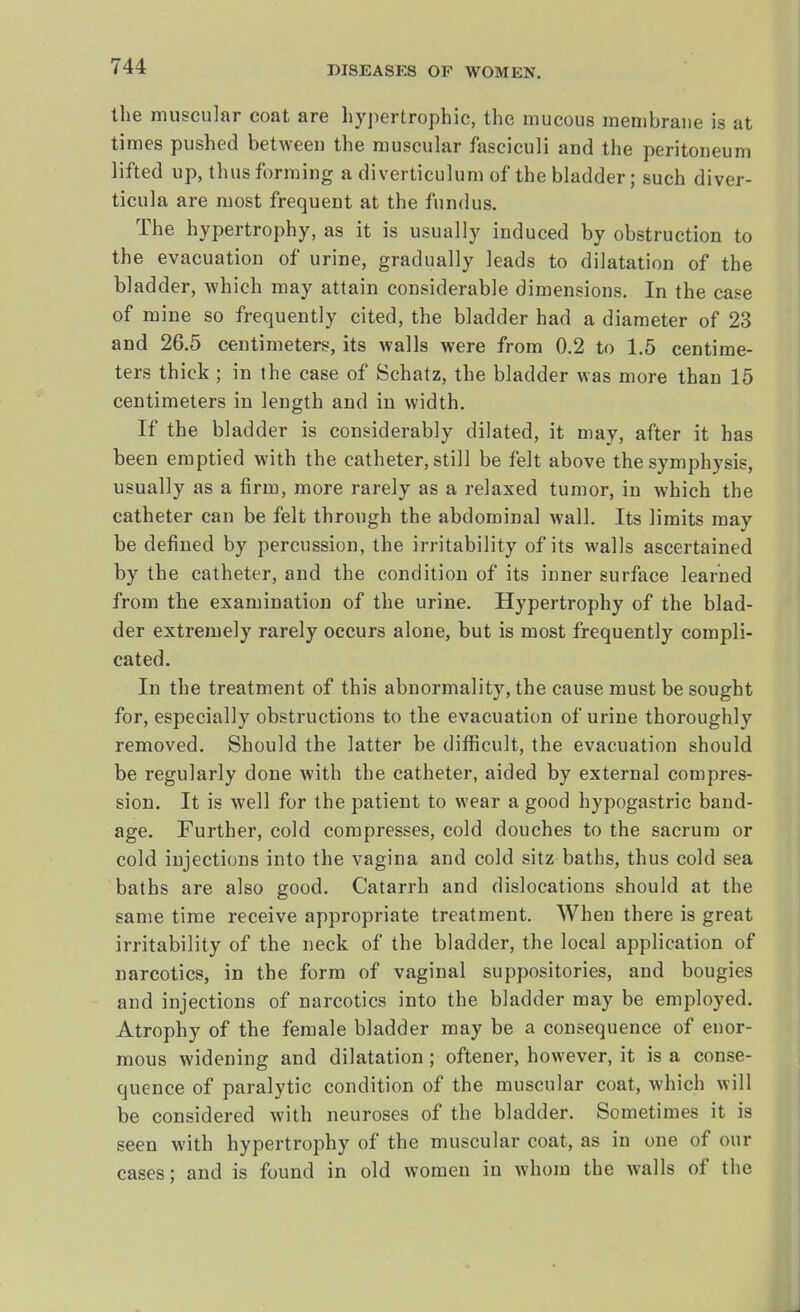the muscular coat are hypertrophic, the mucous membrane is at times pushed between the muscular fasciculi and the peritoneum lifted up, thus forming a diverticulum of the bladder; such diver- ticula are most frequent at the fundus. The hypertrophy, as it is usually induced by obstruction to the evacuation of urine, gradually leads to dilatation of the bladder, which may attain considerable dimensions. In the case of mine so frequently cited, the bladder had a diameter of 23 and 26.5 centimeters, its walls were from 0.2 to 1.5 centime- ters thick ; in the case of Schatz, the bladder was more than 15 centimeters in length and in width. If the bladder is considerably dilated, it may, after it has been emptied with the catheter, still be felt above the symphysis, usually as a firm, more rarely as a relaxed tumor, in which the catheter can be felt through the abdominal wall. Its limits may be defined by percussion, the irritability of its walls ascertained by the catheter, and the condition of its inner surface learned from the examination of the urine. Hypertrophy of the blad- der extremely rarely occurs alone, but is most frequently compli- cated. In the treatment of this abnormality, the cause must be sought for, especially obstructions to the evacuation of urine thoroughly removed. Should the latter be difficult, the evacuation should be regularly done with the catheter, aided by external compres- sion. It is well for the patient to wear a good hypogastric band- age. Further, cold compresses, cold douches to the sacrum or cold injections into the vagina and cold sitz baths, thus cold sea baths are also good. Catarrh and dislocations should at the same time receive appropriate treatment. When there is great irritability of the neck of the bladder, the local application of narcotics, in the form of vaginal suppositories, and bougies and injections of narcotics into the bladder may be employed. Atrophy of the female bladder may be a consequence of enor- mous widening and dilatation; oftener, however, it is a conse- quence of paralytic condition of the muscular coat, which will be considered with neuroses of the bladder. Sometimes it is seen with hypertrophy of the muscular coat, as in one of our cases; and is found in old women in whom the walls of the