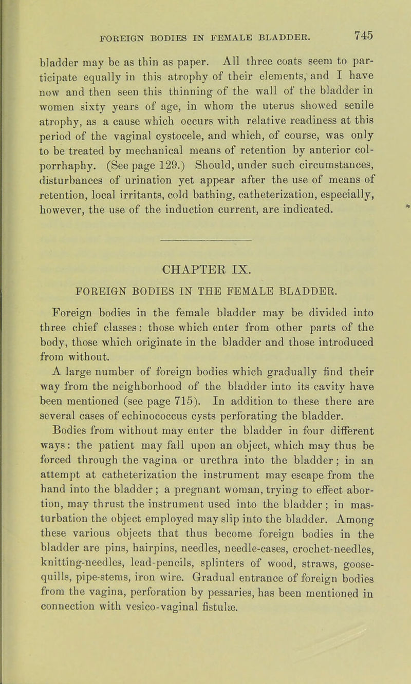 bladder may be as tbin as paper. All tbree coats seem to par- ticipate equally in this atrophy of their elements, and I have now and then seen this thinning of the wall of the bladder in women sixty years of age, in whom the uterus showed senile atrophy, as a cause which occurs with relative readiness at this period of the vaginal cystocele, and which, of course, was only to be treated by mechanical means of retention by anterior col- porrhaphy. (Seepage 129.) Should, under such circumstances, disturbances of urination yet appear after the use of means of retention, local irritants, cold bathing, catheterization, especially, however, the use of the induction current, are indicated. CHAPTER IX. FOREIGN BODIES IN THE FEMALE BLADDER. Foreign bodies in the female bladder may be divided into three chief classes: those which enter from other parts of the body, those which originate in the bladder and those introduced from without. A large number of foreign bodies which gradually find their way from the neighborhood of the bladder into its cavity have been mentioned (see page 715). In addition to these there are several cases of echinococcus cysts perforating the bladder. Bodies from without may enter the bladder in four different ways: the patient may fall upon an object, which may thus be forced through the vagina or urethra into the bladder; in an attempt at catheterization the instrument may escape from the hand into the bladder; a pregnant woman, trying to effect abor- tion, may thrust the instrument used into the bladder; in mas- turbation the object employed may slip into the bladder. Among these various objects that thus become foreign bodies in the bladder are pins, hairpins, needles, needle-cases, crochet-needles, knitting-needles, lead-pencils, splinters of wood, straws, goose- quills, pipe-stems, iron wire. Gradual entrance of foreign bodies from the vagina, perforation by pessaries, has been mentioned iu connection with vesico-vaginal fistulte.