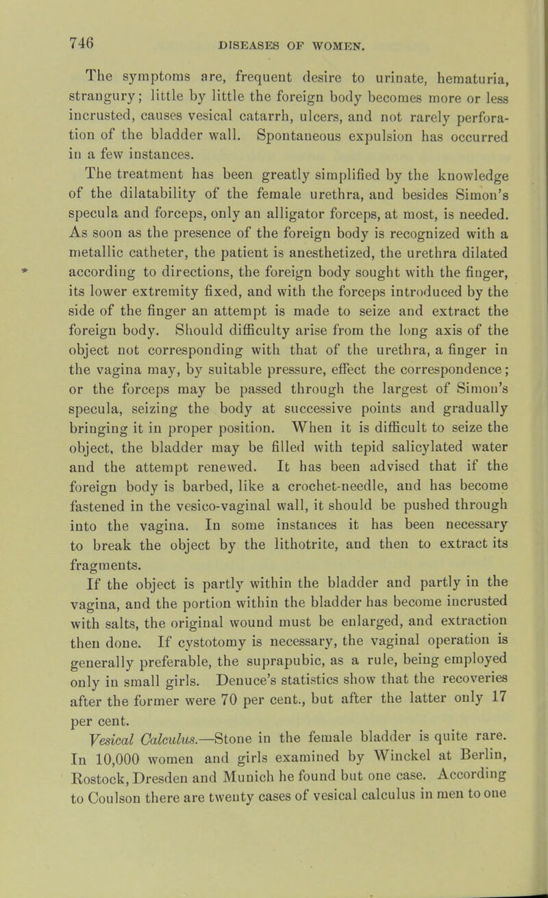 The symptoms are, frequent desire to urinate, hematuria, straugury; little by little the foreign body becomes more or less incrusted, causes vesical catarrh, ulcers, and not rarely perfora- tion of the bladder wall. Spontaneous expulsion has occurred in a few instances. The treatment has been greatly simplified by the knowledge of the dilatability of the female urethra, and besides Simon's specula and forceps, only an alligator forceps, at most, is needed. As soon as the presence of the foreign body is recognized with a metallic catheter, the patient is anesthetized, the urethra dilated according to directions, the foreign body sought with the finger, its lower extremity fixed, and with the forceps introduced by the side of the finger an attempt is made to seize and extract the foreign body. Should difficulty arise from the long axis of the object not corresponding with that of the urethra, a finger in the vagina may, by suitable pressure, effect the correspondence; or the forceps may be passed through the largest of Simon's specula, seizing the body at successive points and gradually bringing it in proper position. When it is difficult to seize the object, the bladder may be filled with tepid salicylated water and the attempt renewed. It has been advised that if the foreign body is barbed, like a crochet-needle, and has become fastened in the vesico-vaginal wall, it should be pushed through into the vagina. In some instances it has been necessary to break the object by the lithotrite, and then to extract its fragments. If the object is partly within the bladder and partly in the vagina, and the portion within the bladder has become incrusted with salts, the original wound must be enlarged, and extraction then done. If cystotomy is necessary, the vaginal operation is generally preferable, the suprapubic, as a rule, being employed only in small girls. Denuce's statistics show that the recoveries after the former were 70 per cent., but after the latter only 17 per cent. Vesical Calculus—Stone in the female bladder is quite rare. In 10,000 women and girls examined by Winckel at Berlin, Kostock, Dresden and Munich he found but one case. According to Coulson there are twenty cases of vesical calculus in men to one