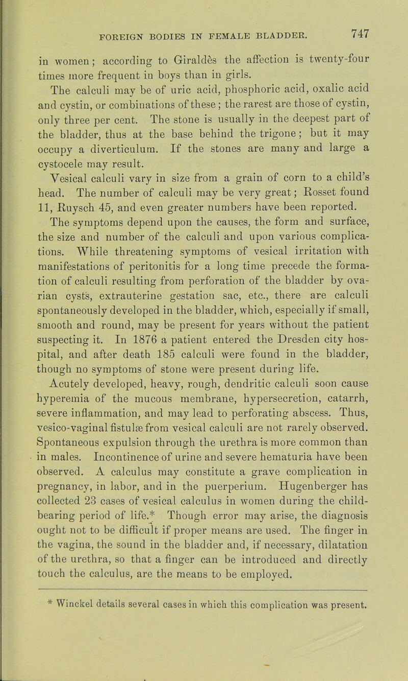 in women; according to Giraldes the affection is twenty-four times more frequent in boys than in girls. The calculi may be of uric acid, phosphoric acid, oxalic acid and cystin, or combinations of these; the rarest are those of cystin, only three per cent. The stone is usually in the deepest part of the bladder, thus at the base behind the trigone; but it may occupy a diverticulum. If the stones are many and large a cystocele may result. Vesical calculi vary in size from a grain of corn to a child's head. The number of calculi may be very great; Rosset found 11, Euysch 45, and even greater numbers have been reported. The symptoms depend upon the causes, the form and surface, the size and number of the calculi and upon various complica- tions. While threatening symptoms of vesical irritation with manifestations of peritonitis for a long time precede the forma- tion of calculi resulting from perforation of the bladder by ova- rian cysts, extrauterine gestation sac, etc., there are calculi spontaneously developed in the bladder, which, especially if small, smooth and round, may be present for years without the patient suspecting it. In 1876 a patient entered the Dresden city hos- pital, and after death 185 calculi were found in the bladder, though no symptoms of stone were present during life. Acutely developed, heavy, rough, dendritic calculi soon cause hyperemia of the mucous membrane, hypersecretion, catarrh, severe inflammation, and may lead to perforating abscess. Thus, vesico-vaginalfistulsefrom vesical calculi are not rarely observed. Spontaneous expulsion through the urethra is more common than in males. Incontinence of urine and severe hematuria have been observed. A calculus may constitute a grave complication in pregnancy, in labor, and in the puerperium. Hugenberger has collected 23 cases of vesical calculus in women during the child- bearing period of life.* Though error may arise, the diagnosis ought not to be difficult if proper means are used. The finger in the vagina, the sound in the bladder and, if necessary, dilatation of the urethra, so that a finger can be introduced and directly touch the calculus, are the means to be employed. * Winckel details several cases in which this complication was present.