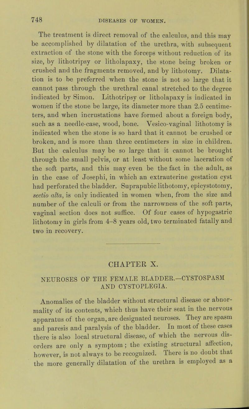 The treatment is direct removal of the calculus, and this may be accomplished by dilatation of the urethra, with subsequent extraction of the stone with the forceps without reduction of its size, by lithotripsy or litholapaxy, the stone being broken or crushed and the fragments removed, and by lithotomy. Dilata- tion is to be preferred when the stone is not so large that it cannot pass through the urethral canal stretched to the degree indicated by Simon. Lithotripsy or litholapaxy is indicated in women if the stone be large, its diameter more than 2.5 centime- ters, and when incrustations have formed about a foreign body, such as a needle-case, wood, bone. Vesico-vaginal lithotomy is indicated when the stone is so hard that it cannot be crushed or broken, and is more than three centimeters in size in children. But the calculus may be so large that it cannot be brought through the small pelvis, or at least without some laceration of the soft parts, and this may even be the fact in the adult, as in the case of Josephi, in which an extrauterine gestation cyst had perforated the bladder. Suprapubic lithotomy, epicystotomy, sectio alta, is only indicated in women when, from the size and number of the calculi or from the narrowness of the soft parts, vaginal section does not suffice. Of four cases of hypogastric lithotomy in girls from 4-8 years old, two terminated fatally and two in recovery. CHAPTER X. NEUROSES OF THE FEMALE BLADDER.—CYSTOSPASM AND CYSTOPLEGIA. Anomalies of the bladder without structural disease or abnor- mality of its contents, which thus have their seat in the nervous apparatus of the organ, are designated neuroses. They are spasm and paresis and paralysis of the bladder. In most of these cases there is also local structural disease, of which the nervous dis- orders are only a symptom ; the existing structural affection, however, is not always to be recognized. There is no doubt that the more generally dilatation of the urethra is employed as a