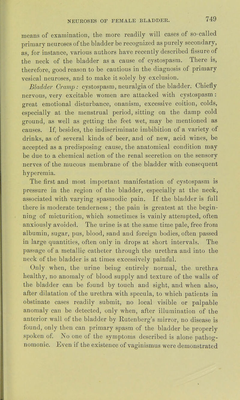 means of examination, the more readily will cases of so-called primary neuroses of the bladder be recognized as purely secondary, as, for instance, various authors have recently described fissure of the neck of the bladder as a cause of cystospasm. There is, therefore, good reason to be cautious in the diagnosis of primary vesical neuroses, and to make it solely by exclusion. Bladder Cramp: cystospasm, neuralgia of the bladder. Chiefly nervous, very excitable women are attacked with cystospasm : great emotional disturbance, onanism, excessive coition, colds, especially at the menstrual period, sitting on the damp cold ground, as well as getting the feet wet, may be mentioned as causes. If, besides, the indiscriminate imbibition of a variety of drinks, as of several kinds of beer, and of new, acid wines, be accepted as a predisposing cause, the anatomical condition may be due to a chemical action of the renal secretion on the sensory nerves of the mucous membrane of the bladder with consequent hyperemia. The first and most important manifestation of cystospasm is pressure in the region of the bladder, especially at the neck, associated with varying spasmodic pain. If the bladder is full there is moderate tenderness ; the pain is greatest at the begin- ning of micturition, which sometimes is vainly attempted, often anxiously avoided. The urine is at the same time pale, free from albumin, sugar, pus, blood, sand and foreign bodies, often passed in large quantities, often only in drops at short intervals. The passage of a metallic catheter through the urethra and into the neck of the bladder is at times excessively painful. Only when, the urine beiug entirely normal, the urethra healthy, no anomaly of blood supply and texture of the walls of the bladder can be found by touch and sight, and when also, after dilatation of the urethra with specula, to which patients in obstinate cases readily submit, no local visible or palpable anomaly can be detected, only when, after illumination of the anterior wall of the bladder by Rutenberg's mirror, no disease is found, only then can primary spasm of the bladder be properly spoken of. No one of the symptoms described is alone pathog- nomonic. Even if the existence of vaginismus were demonstrated