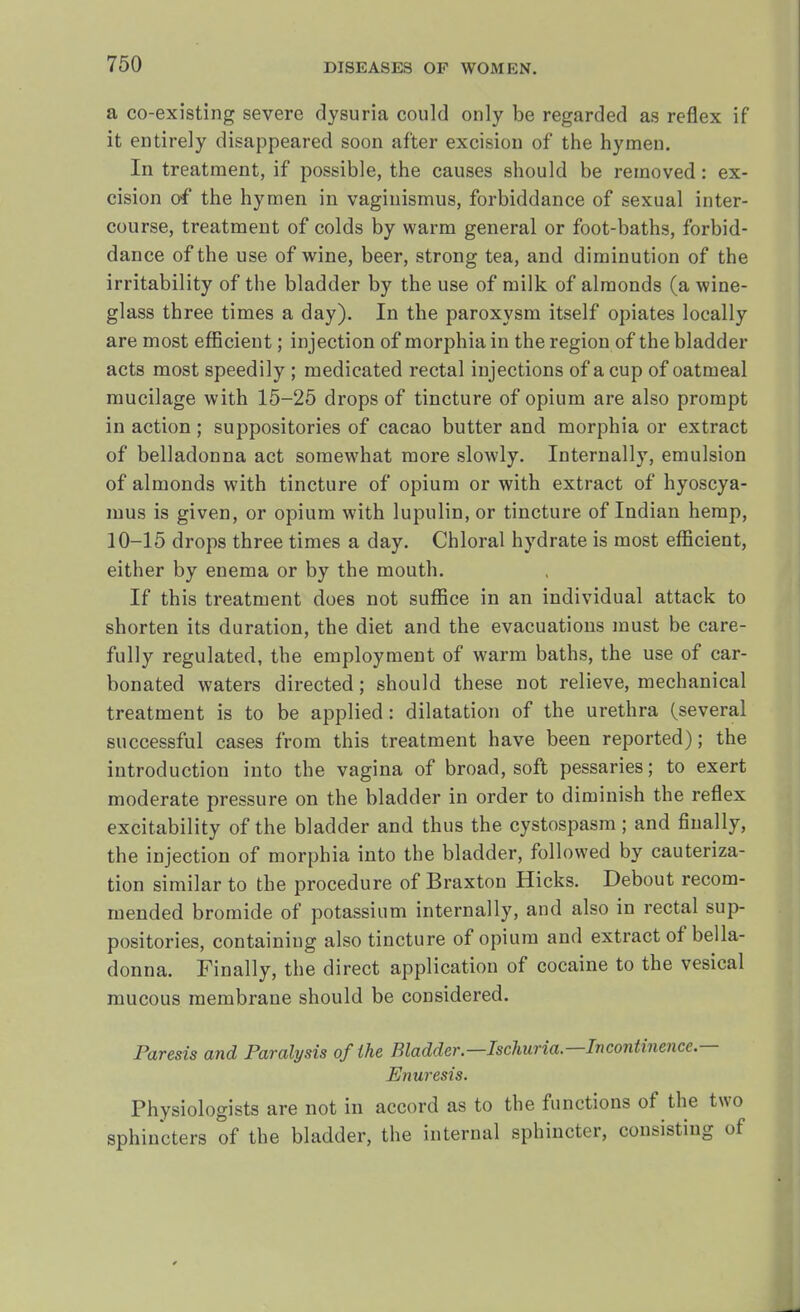 a co-existing severe dysuria could only be regarded as reflex if it entirely disappeared soon after excision of the hymen. In treatment, if possible, the causes should be removed: ex- cision of the hymen in vaginismus, forbiddance of sexual inter- course, treatment of colds by warm general or foot-baths, forbid- dance of the use of wine, beer, strong tea, and diminution of the irritability of the bladder by the use of milk of almonds (a wine- glass three times a day). In the paroxysm itself opiates locally are most efficient; injection of morphia in the region of the bladder acts most speedily ; medicated rectal injections of a cup of oatmeal mucilage with 15-25 drops of tincture of opium are also prompt in action ; suppositories of cacao butter and morphia or extract of belladonna act somewhat more slowly. Internally, emulsion of almonds with tincture of opium or with extract of hyoscya- mus is given, or opium with lupulin, or tincture of Indian hemp, 10-15 drops three times a day. Chloral hydrate is most efficient, either by enema or by the mouth. If this treatment does not suffice in an individual attack to shorten its duration, the diet and the evacuations must be care- fully regulated, the employment of warm baths, the use of car- bonated waters directed; should these not relieve, mechanical treatment is to be applied: dilatation of the urethra (several successful cases from this treatment have been reported); the introduction into the vagina of broad, soft pessaries; to exert moderate pressure on the bladder in order to diminish the reflex excitability of the bladder and thus the cystospasm; and finally, the injection of morphia into the bladder, followed by cauteriza- tion similar to the procedure of Braxton Hicks. Debout recom- mended bromide of potassium internally, and also in rectal sup- positories, containing also tincture of opium and extract of bella- donna. Finally, the direct application of cocaine to the vesical mucous membrane should be considered. Paresis and Paralysis of the Bladder.—Ischuria—Incontinence.— Enuresis. Physiologists are not in accord as to the functions of the two sphincters of the bladder, the internal sphincter, consisting of