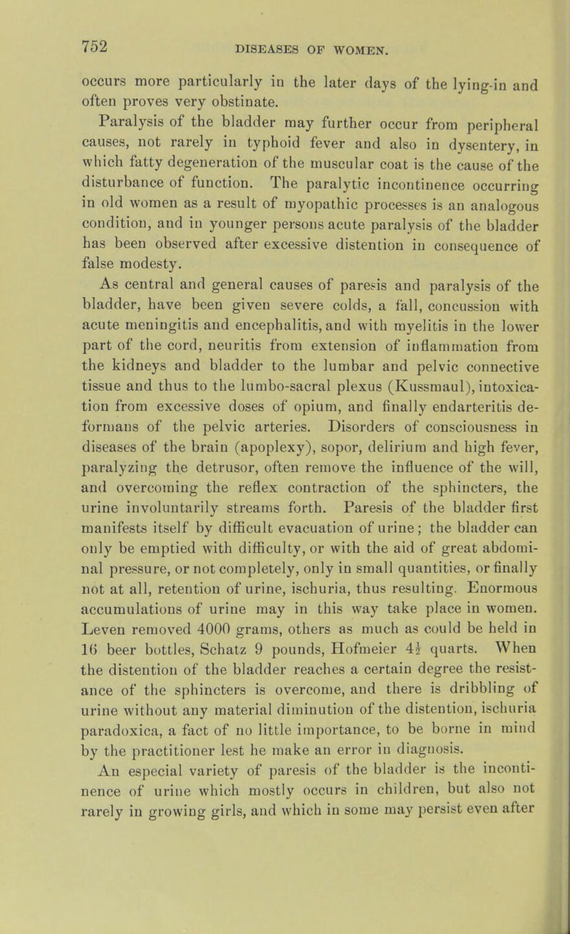 occurs more particularly in the later days of the lying-in and often proves very obstinate. Paralysis of the bladder may further occur from peripheral causes, not rarely in typhoid fever and also in dysentery, in which fatty degeneration of the muscular coat is the cause of the disturbance of function. The paralytic incontinence occurring in old women as a result of myopathic processes is an analogous condition, and in younger persons acute paralysis of the bladder has been observed after excessive distention in consequence of false modesty. As central and general causes of paresis and paralysis of the bladder, have been given severe colds, a fall, concussion with acute meningitis and encephalitis, and with myelitis in the lower part of the cord, neuritis from extension of inflammation from the kidneys and bladder to the lumbar and pelvic connective tissue and thus to the lumbo-sacral plexus (Kussmaul), iutoxica- tion from excessive doses of opium, and finally endarteritis de- formans of the pelvic arteries. Disorders of consciousness in diseases of the brain (apoplexy), sopor, delirium and high fever, paralyzing the detrusor, often remove the influence of the will, and overcoming the reflex contraction of the sphincters, the urine involuntarily streams forth. Paresis of the bladder first manifests itself by difficult evacuation of urine ; the bladder can only be emptied with difficulty, or with the aid of great abdomi- nal pressure, or not completely, only in small quantities, or finally not at all, retention of urine, ischuria, thus resulting. Enormous accumulations of urine may in this way take place in women. Leven removed 4000 grams, others as much as could be held in 16 beer bottles, Schatz 9 pounds, Hofmeier 4j quarts. When the distention of the bladder reaches a certain degree the resist- ance of the sphincters is overcome, and there is dribbling of urine without any material diminution of the distention, ischuria paradoxica, a fact of no little importance, to be borne in mind by the practitioner lest he make an error in diagnosis. An especial variety of paresis of the bladder is the inconti- nence of urine which mostly occurs in children, but also not rarely in growing girls, and which in some may persist even after