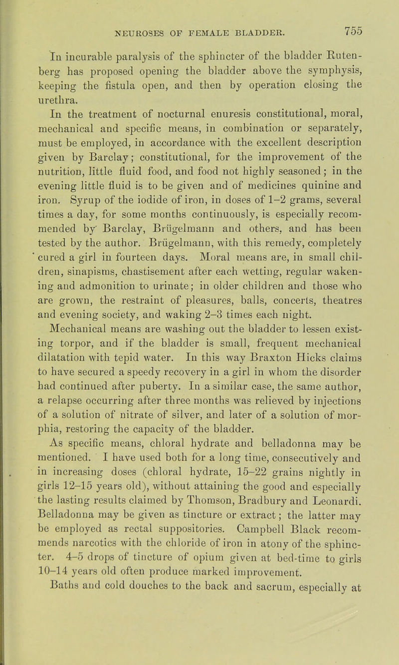 In incurable paralysis of the sphincter of the bladder Ruten- berg has proposed opening the bladder above the symphysis, keeping the fistula open, and then by operation closing the urethra. In the treatment of nocturnal enuresis constitutional, moral, mechanical and specific means, in combination or separately, must be employed, in accordance with the excellent description given by Barclay; constitutional, for the improvement of the nutrition, little fluid food, and food not highly seasoned; in the evening little fluid is to be given and of medicines quinine and iron. Syrup of the iodide of iron, in doses of 1-2 grams, several times a day, for some months continuously, is especially recom- mended by' Barclay, Briigelmann and others, and has been tested by the author. Briigelmann, with this remedy, completely ' cured a girl in fourteen days. Moral means are, in small chil- dren, sinapisms, chastisement after each Wetting, regular waken- ing and admonition to urinate; in older children and those who are grown, the restraint of pleasures, balls, concerts, theatres and evening society, and waking 2-3 times each night. Mechanical means are washing out the bladder to lessen exist- ing torpor, and if the bladder is small, frequent mechanical dilatation with tepid water. In this way Braxton Hicks claims to have secured a speedy recovery in a girl in whom the disorder had continued after puberty. In a similar case, the same author, a relapse occurring after three months was relieved by injections of a solution of nitrate of silver, and later of a solution of mor- phia, restoring the capacity of the bladder. As specific means, chloral hydrate and belladonna may be mentioned. I have used both for a long time, consecutively and in increasing doses (chloral hydrate, 15-22 grains nightly in girls 12-15 years old), without attaining the good and especially the lasting results claimed by Thomson, Bradbury and Leonardi. Belladonna may be given as tincture or extract; the latter may be employed as rectal suppositories. Campbell Black recom- mends narcotics with the chloride of iron in atony of the sphinc- ter. 4-5 drops of tincture of opium given at bed-time to girls 10-14 years old often produce marked improvement. Baths and cold douches to the back and sacrum, especially at