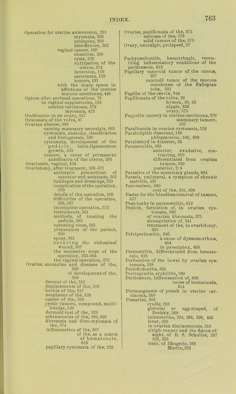 Operation for uterine anteversion, 293 niyomata, 399 prolapsus, 269 retroflexion, 331 vaginal cancer, 160 cicatrices, 208 cysts, 139 extirpation of the uterus, 374 inversion, 119 sarcomata, 159 tumors, 151 with the sharp spoon in affections of the uterine mucous memhrane, 449 Opium after perineal operations, 73 in vaginal suppositories, 193 uterine carcinoma, 379 myomata, 423 (Issification in an ovary, 532 Osteomata of the vulva, 47 Ovarian abscess, 588 causing mammary neuralgia, 663 cystomata, anatomy, classification and histogenesis, 520 cystomata, development of the pedicle, intra-ligamentous growth, 530 tumors, a cause of permanent anteflexion of the uterus, 285 Ovariocele, vaginal, 134 Ovariotomy, after treatment, 569-571 antiseptic precautions of operator and assistants, 562 bandages and dressings, 569 complication of the operation, 570 details of the operation, 560 difficulties of the operation, 566, 567 incomplete operation, 572 instruments, 561 methods, of treating the pedicle, 565 operating room, 561 preparation of the patient, 560 spray,561 suturing the abdominal wound, 567 the successive sleps of the operation, 563-564 the vaginal operation, 572 Ovaries, anomalies and diseases of the, 508 of development of the, 509 descent of the, 516 displacements of the, 516 hernia of the, 517 neoplasms of the, 520 cancer of the, 580 cystic tumors, compound, multi- locular, 520 dermoid cyst of the, 529 echinococcus of the, 586,620 fibromata and fibro-myoinata of the, 574 inflammation of the, 587 of the, as a source of hematocele, 613 papillary cystomata of the, 525 Ovaries, papillomata of the, 573 sarcoma of the, 578 solid tumors of the, 573 Ovary, neuralgic, prolapsed, 87 Pachyperitonitis, hemorrhagic, resem- bling inflammatory conditions of the peritoneum, 613 Papillary cancroid tumor of the uterus, 357 cancroid tumor of the mucous membrane of the Fallopian tube, 501 Papilla? of the cervix, 344 Papillomata of the vulva, 29 hymen, 30, 82 nipple, 630 ovary,573 Paquelin cautery in uterine carcinoma, 370 mammary tumors, 657 Paralbumin in ovarian cystomata, 528 Paracolpitis dissecans, 189 phlegmonous, 189, 609 Paraldehyd in diabetes, 56 Parametritis, 609 anterior, exudative, con- tracting, 310 differentiated from ovarian tumors, 550 posterior, 2-8 Parasites of the mammary glands, 664 Paresis, unilateral, a symptom of chronic metritis, 456 Parovarium, 600 cyst of the, 551, 600 Pastes for the bloodless removal of tumors, 657 Peat-baths in parametritis, 612 Pedicle, formation of, in ovarian cys- tomata, 530 of ovarian fibromata, 575 strangulation of, 541 treatment of the, in ovariotomy, 565 Pelviperitonitis, 606 a cause of dysmenorrhoea, 484 in pyosalpinx, 493 Perimetritis, differentiated from hemato- cele, 618 Perforation of the bowel by ovarian cys- tomata, 538 Perioophoritis, 589 Perivaginitis, syphilitic, 180 Peritoneum, inflammation of, 606 cause of hematocele, 614 Permanganate of potash in uterine car- cinoma, 380 Pessaries, 266 cradle, 293 globular or egg-shaped, of Breisky, 268 intrauterine, 294, 298, 329, 445 lever, 328 in ovarian displacements, 519 sleigh-runner and the figure-of- eight, of B. S. Schultze, 267 328, 333 stem, of Z&ngerle, 268 Martin, 268