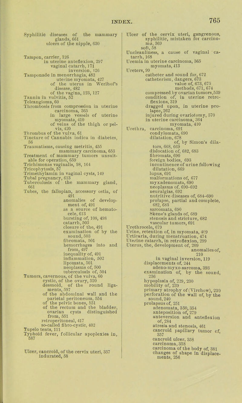 Syphilitic diseases of the mammary glands, 661 ulcers of the nipple, 630 Tampon, carrier, 126 in uterine anteflexion, 297 vaginal catarrh, 171 inversion, 126 Tamponade in monorrhagia, 482 uterine myomata, 427 of the uterus in Werlhof's disease, 482 of the vagina, 123, 127 Tannin in vulvitis, 52 Teleangioma, 60 Thrombosis from compression in uterine carcinoma, 365 in large vessels of uterine myomata, 410 of veins of the thigh or pel- vis, 420 Thrombus of the vulva, 61 Tincture of Cannabis indica in diabetes, 56 Traumatisms, causing metritis, 455 mammary carcinoma, 653 Treatment of mammary tumors unsuit- able for operation, 659 Trichiinonas vaginalis, 98, 164 Tricophytosis, 57 Trimetliylamin in vaginal cysts, 149 Tubal pregnancy, 613 Tuberculosis of the mammary gland, 661 Tubes, the fallopian, accessory ostia, of 491 anomalies of develop- ment of, 491 as a source of hemato- cele, 613 bursting of, 108, 498 catarrh,503 closure of the, 491 examination of by the sound, 503 fibromata, 501 hemorrhages into and from, 497 inequality of, 491 inflammation, 502 lipomata, 501 neoplasms of, 500 tuberculosis of, 504 Tumors, cavernous, of the vulva, 60 cystic, of the ovary, 520 desmoid, of the round liga- ments, 597 of the abdominal wall and the parietal peritoneum, 554 of the pelvic bones, 551 of the rectum and the bladder, ovarian cysts distinguished from, 551 retroperitoneal, 417 so-called fibro-cystic, 402 Tupelo tents, 111 Typhoid fever, follicular apoplexies in, 587 Ulcer, cancroid, of the cervix uteri, 357 indurated, 58 Ulcer of the cervix uteri, gangrenous, syphilitic, mistaken for carcino- ma, 369 soft, 58 Uucleanliness, a cause of vaginal ca- tarrh, 168 Uremia in uterine carcinoma, 365 myomata, 413 Ureters, 99 catheter and sound for, 672 catheterisra, dangers, 673 value of, 673, 675 methods, 671, 674 compressed by ovarian tumors,539 condition of, in uterine retro- flexions, 319 dragged upon, in uterine pro- lapse, 262 injured during ovariotomy, 570 in uterine carcinoma, 364 myomata, 410 Urethra, carcinoma, 691 condylomata, 690 dilatation, 678 of, by Simon'6 dila- tors, 668, 669 dislocation of, 682, 683 fibromata, 690 foreign bodies, 693 incontinence of urine following dilatation, 669 lupus, 691 malformations of, 677 myxadenomata, 690 neoplasms of, 690-692 neuralgias, 692 nutritive diseases of, 684-690 prolapse, partial and complete, 682, 683 sarcomata, 690 Skene's glands of, 689 stenosis and stricture, 682 vascular tumors, 691 Urethrocele, 679 Urine, retention of, in myomata, 409 Urticaria, during menstruation, 474 Uterine catarrh, in retroflexion, 299 Uterus, the, development of, 209 anomalies of, 210 in vaginal inversion, 119 displacements of, 244 adeno-myxo-sarcoma, 393 examination of, by the sound. 236 hypoplasia of, 229, 230 mobility of, 239 primary atrophy of (Virchow), 230 perforation of the wall of, by the sound, 240 prolapsus of, 251 adenomata, 350,354 anteposition of, 279 anteversion and anteflexion of, 284 atresia and stenosis, 461 cancroid papillary tumor of 357 cancroid ulcer, 358 carcinoma, 358 carcinoma of the body of, 381 changes of shape in displace- ments, 256