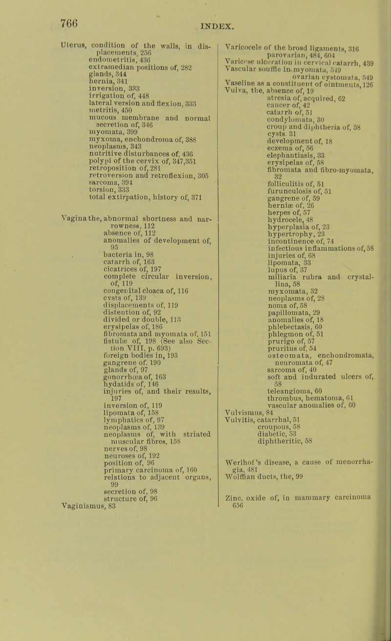 INDEX. Uterus, condition of the walls, in dis- placements, 256 endometritis, 436 extramedian positions of, '282 glands, 344 hernia, 341 inversion, 333 irrigation of, 448 lateral version and flexion, 333 metritis, 450 mucous membrane and normal secretion of, 346 myomata, 399 myxoma, enchondroma of, 388 neoplasms, 343 nutritive disturbances of, 436 polypi of the cervix of, 347,351 retroposition of, 281 retroversion and retroflexion, 305 sarcoma, 394 torsion, 333 total extirpation, history of, 371 Vagina the, abnormal shortness and nar- rowness, 112 absence of, 112 anomalies of development of, 95 bacteria in, 98 catarrh of, 163 cicatrices of, 197 complete circular inversion, of, 119 congenital cloaca of, 116 cvsts of, 139 displacements of, 111) distention of, 92 divided or double, 113 erysipelas of, 186 fibromata and myomata of, 151 fistula! of, 198 (See also Sec- tion vr rr, p. 693) foreign bodies in, 193 gangrene of. 190 glands of, 97 gonorrhoea of, 163 hydatids of, 146 injuries of, and their results, 197 iuversion of, 119 lipomata of, 158 lymphatics of, 97 neoplasms of, 139 neoplasms of, with striated muscular fibres, 158 nerves of, 98 neuroses of, 192 position of, 96 primary carcinoma of, 160 relations to adjacent organs, 99 secretion of, 98 structure of, 96 Vaginismus, 83 Varicocele of the broad ligaments, 316 parovarian, 484, 604 Varicose ulceration in cervical catarrh, 439 Vascular souflie in- myomata, 519 ovarian cystomata, 549 Vaseline as a constituent of ointments, 126 Vulva, the, absence of, 19 atresia of, acquired, 62 cancer of, 42 catarrh of, 51 condylomata, 30 croup and diphtheria of, 58 cysts. 31 development of, 18 eczema of, 56 elephantiasis, 33 erysipelas of, 58 fibromata and (ibro-myomata, 32 folliculitis of, 51 furunculosis of, 51 gangrene of, 59 hernise of, 26 herpes of, 57 hydrocele, 48 hyperplasia of, 23 hypertrophy, 23 incontinence of, 74 infectious inflammations of,58 injuries of, 68 lipomata, 33 lupus of, 37 miliaria rubra and crystal- lina, 58 myxomata, 32 neoplasms of, 2S noma of, 58 papillomata, 29 anomalies of, 18 phlebectasis, 60 phlegmon of, 51 prurigo of, 57 pruritus of, 54 osteomata, enchondromata, neuromata of, 47 sarcoma of, 40 soft and indurated ulcers of, 58 teleangioma, 60 thrombus, hematoma, 61 vascular anomalies of, 60 Vulvismus, 84 Vulvitis, catarrhal, 51 croupous, 58 diabetic, 53 diphtheritic, 58 Werlhof's disease, a cause of meuorrha- gia, 481 Wolffian ducts, the, 99 Zinc, oxide of, in mammary carcinoma 656