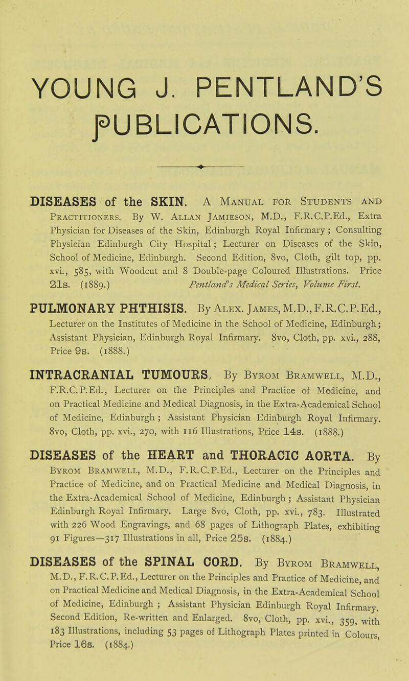 YOUNG J. PENTLAND'S PUBLICATIONS. DISEASES of the SKIN. A Manual for Students and Practitioners. By W. Allan Jamieson, M.D., F.R.C.P.Ed., Extra Physician for Diseases of the Skin, Edinburgh Royal Infirmary; Consulting Physician Edinburgh City Hospital; Lecturer on Diseases of the Skin, School of Medicine, Edinburgh. Second Edition, 8vo, Cloth, gilt top, pp. xvi., 585, with Woodcut and 8 Double-page Coloured Illustrations. Price 21s. (1889.) Pentland's Medical Series, Volume First. PULMONARY PHTHISIS. By Alex. James, M.D., F.R.C.P.Ed., Lecturer on the Institutes of Medicine in the School of Medicine, Edinburgh; Assistant Physician, Edinburgh Royal Infirmary. 8vo, Cloth, pp. xvi., 288, Price 9s. (1888.) INTRACRANIAL TUMOURS, By Byrom Bramwell, M.D., F.R.C.P.Ed., Lecturer on the Principles and Practice of Medicine, and on Practical Medicine and Medical Diagnosis, in the Extra-Academical School of Medicine, Edinburgh ; Assistant Physician Edinburgh Royal Infirmary. 8vo, Cloth, pp. xvi., 270, with 116 Illustrations, Price 14s. (1888.) DISEASES of the HEART and THORACIC AORTA. By Byrom Bramwell, M.D., F.R.C.P.Ed., Lecturer on the Principles and Practice of Medicine, and on Practical Medicine and Medical Diagnosis, in the Extra-Academical School of Medicine, Edinburgh; Assistant Physician Edinburgh Royal Infirmary. Large 8vo, Cloth, pp. xvi., 783. Illustrated with 226 Wood Engravings, and 68 pages of Lithograph Plates, exhibiting 91 Figures—317 Illustrations in all, Price 25s. (1884.) DISEASES of the SPINAL CORD. By Byrom Bramwell, M.D., F.R.C.P.Ed., Lecturer on the Principles and Practice of Medicine, and on Practical Medicine and Medical Diagnosis, in the Extra-Academical School of Medicine, Edinburgh ; Assistant Physician Edinburgh Royal Infirmary. Second Edition, Re-written and Enlarged. 8vo, Cloth, pp. xvi., 359, with 183 Illustrations, including 53 pages of Lithograph Plates printed in Colours, Price 16s. (1884.)