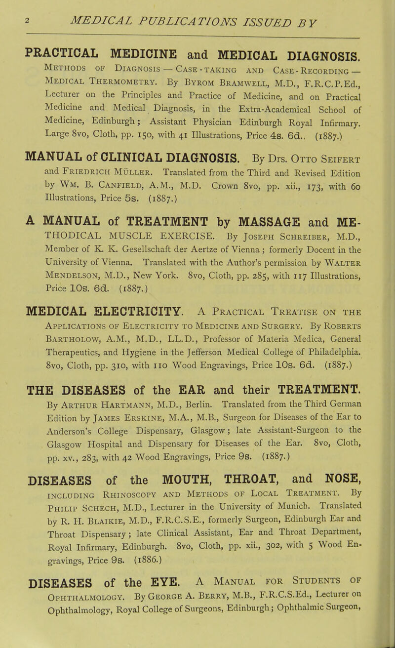 PRACTICAL MEDICINE and MEDICAL DIAGNOSIS. Methods of Diagnosis — Case-taking and Case-Recording — Medical Thermometry. By Byrom Bramwell, M.D., F.R.C.P.Ed., Lecturer on the Principles and Practice of Medicine, and on Practical Medicine and Medical Diagnosis, in the Extra-Academical School of Medicine, Edinburgh; Assistant Physician Edinburgh Royal Infirmary. Large 8vo, Cloth, pp. 150, with 41 Illustrations, Price 4s. 6d.. (1887.) MANUAL of CLINICAL DIAGNOSIS. By Drs. Otto Seifert and Friedrich Muller. Translated from the Third and Revised Edition by Wm. B. Canfield, A.M., M.D. Crown 8vo, pp. xii., 173, with 60 Illustrations, Price 5s. (1887.) A MANUAL of TREATMENT by MASSAGE and Me- thodical MUSCLE EXERCISE. By Joseph Schreiber, M.D., Member of K K. Gesellschaft der Aertze of Vienna; formerly Docent in the University of Vienna. Translated with the Author's permission by Walter Mendelson, M.D., New York. 8vo, Cloth, pp. 285, with 117 Illustrations, Price 10s. 6d. (1887.) MEDICAL ELECTRICITY. A Practical Treatise on the Applications of Electricity to Medicine and Surgery. By Roberts Bartholow, A.M., M.D., LL.D., Professor of Materia Medica, General Therapeutics, and Hygiene in the Jefferson Medical College of Philadelphia. 8vo, Cloth, pp. 310, with 110 Wood Engravings, Price 10s. 6d. (1887.) THE DISEASES of the EAR and their TREATMENT. By Arthur Hartmann, M.D., Berlin. Translated from the Third German Edition by James Erskine, M.A., M.B., Surgeon for Diseases of the Ear to Anderson's College Dispensary, Glasgow; late Assistant-Surgeon to the Glasgow Hospital and Dispensary for Diseases of the Ear. 8vo, Cloth, pp. xv., 283, with 42 Wood Engravings, Price 9s. (1887.) DISEASES of the MOUTH, THROAT, and NOSE, including Rhinoscopy and Methods of Local Treatment. By Philip Schech, M.D., Lecturer in the University of Munich. Translated by R. H. Blaikie, M.D., F.R.C.S.E., formerly Surgeon, Edinburgh Ear and Throat Dispensary; late Clinical Assistant, Ear and Throat Department, Royal Infirmary, Edinburgh. 8vo, Cloth, pp. xii., 302, with 5 Wood En- gravings, Price 9 s. (1886.) DISEASES of the EYE. A Manual for Students of Ophthalmology. By George A. Berry, M.B., F.R.C.S.Ed., Lecturer on Ophthalmology, Royal College of Surgeons, Edinburgh; Ophthalmic Surgeon,