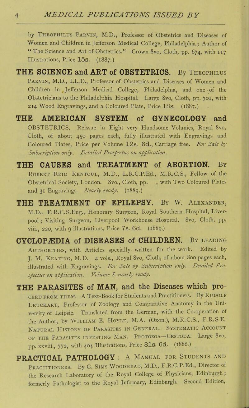 by Theophilus Parvin, M.D., Professor of Obstetrics and Diseases of Women and Children in Jefferson Medical College, Philadelphia ; Author of  The Science and Art of Obstetrics. Crown 8vo, Cloth, pp. 674, with 117 Illustrations, Price 15s. (1887.) THE SCIENCE and ART of OBSTETRICS. By Theophilus Parvin, M.D., LL.D., Professor of Obstetrics and Diseases of Women and Children in Jefferson Medical College, Philadelphia, and one ■ of the Obstetricians to the Philadelphia Hospital. Large 8vo, Cloth, pp. 701, with 214 Wood Engravings, and a Coloured Plate, Price 18s. (1887.) THE AMERICAN SYSTEM of GYNECOLOGY and OBSTETRICS. Reissue in Eight very Handsome Volumes, Royal 8vo, Cloth, of about 450 pages each, fully illustrated with Engravings and Coloured Plates, Price per Volume 12s. 6d., Carriage free. For Sale by Subscription only. Detailed Prospectus on application. THE CAUSES and TREATMENT of ABORTION. By Robert Reid Rentoul, M.D., L.R.C.P.Ed., M.R.C.S., Fellow of the Obstetrical Society, London. 8vo., Cloth, pp. , with Two Coloured Plates and 31 Engravings. Nearly ready. (1889.) THE TREATMENT OF EPILEPSY. By W. Alexander, M.D., F.R.C.S.Eng., Honorary Surgeon, Royal Southern Hospital, Liver- pool ; Visiting Surgeon, Liverpool Workhouse Hospital. 8vo, Cloth, pp. viii., 220, with 9 illustrations, Price 7s. 6d. (1889.) CYCLOPAEDIA of DISEASES of CHILDREN. By leading Authorities, with Articles specially written for the work. Edited by J. M. Keating, M.D. 4 vols., Royal 8vo, Cloth, of about 800 pages each, illustrated with Engravings. For Sale by Subscription only. Detailed Pro- spectus 011 application. Volume I. nearly ready. THE PARASITES of MAN, and the Diseases which pro- ceed from them. A Text-Book for Students and Practitioners. By Rudolf LEUCKART, Professor of Zoology and Comparative Anatomy in the Uni- versity of Leipsic. Translated from the German, with the Co-operation of the Author, by William E. Hoyle, M.A. (Oxon.), M.R.C.S., F.R.S.E. Natural History of Parasites in General. Systematic Account of the Parasites infesting Man. Protozoa—Cestoda. Large 8vo, pp. xxviii., 772, with 404 Illustrations, Price 31s. 6d. (1886.) PRACTICAL PATHOLOGY : A Manual for Students and Practitioners. By G. Sims Woodhead, M.D., F.R.C.P.Ed., Director of the Research Laboratory of the Royal College of Physicians, Edinburgh ; formerly Pathologist to the Royal Infirmary, Edinburgh. Second Edition,