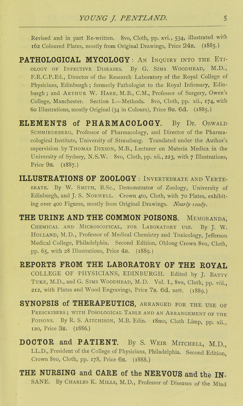 Revised and in part Re-written. 8vo, Cloth, pp. xvi., 534, illustrated with 162 Coloured Plates, mostly from Original Drawings, Price 24s. (1885.) PATHOLOGICAL MYCOLOGY: An Inquiry into the Eti- ology of Infective Diseases. By G. Sims Woodhead, M.D., F.R.C.P.Ed., Director of the Research Laboratory of the Royal College of '- Physicians, Edinburgh; formerly Pathologist to the Royal Infirmary, Edin- burgh ; and Arthur W. Hare, M.B., CM., Professor of Surgery, Owen's College, Manchester. Section I.—Methods. 8vo, Cloth, pp. xii., 174, with 60 Illustrations, mostly Original (34 in Colours), Price 8s. 6d. (1885.) ELEMENTS of PHARMACOLOGY. By Dr. Oswald Schmiedeberg, Professor of Pharmacology, and Director of the Pharma- cological Institute, University of Strassburg. Translated under the Author's supervision by Thomas Dixson, M.B., Lecturer on Materia Medica in the University of Sydney, N.S.W. 8vo, Cloth, pp. xii., 223, with 7 Illustrations, Price 9s. (1887.) ILLUSTRATIONS OF ZOOLOGY : Invertebrate and Verte- brate. By W. Smith, B.Sc, Demonstrator of Zoology, University of Edinburgh, and J. S. Norwell. Crown 4to, Cloth, with 70 Plates, exhibit- ing over 400 Figures, mostly from Original Drawings. Nearly leady. THE URINE AND THE COMMON POISONS. Memoranda, Chemical and Microscopical, for Laboratory use. By J. W. Holland, M.D., Professor of Medical Chemistry and Toxicology, Jefferson Medical College, Philadelphia. Second Edition, Oblong Crown 8vo, Cloth, pp. 65, with 28 Illustrations, Price 4s. (1889.) REPORTS FROM THE LABORATORY OF THE ROYAL COLLEGE OF PHYSICIANS, EDINBURGH. Edited by J. Batty Tuke, M.D., and G. Sims Woodhead, M.D. Vol. I., 8vo, Cloth, pp. viii., 212, with Plates and Wood Engravings, Price 7s. 6d. nett. (1889.) SYNOPSIS of THERAPEUTICS, arranged for the use of Prescribers ; with Posological Table and an Arrangement of the Poisons. By R. S. Aitchison, M.B. Edin. i8mo, Cloth Limp, pp. xii., 120, Price 3s. (1886.) DOCTOR and PATIENT. By S. Weir Mitchell, M.D., LL.D., President of the College of Physicians, Philadelphia. Second Edition, Crown 8vo, Cloth, pp. 178, Price 6s. (1888.) THE NURSING and CARE of the NERVOUS and the IN- SANE. By Charles K. Mills, M.D., Professor of Diseases of the Mind