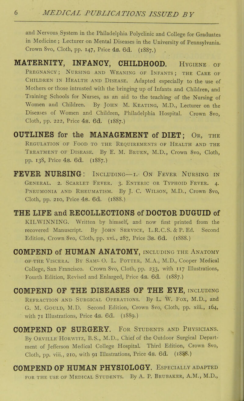 and Nervous System in the Philadelphia Polyclinic and College for Graduates in Medicine ; Lecturer on Mental Diseases in the University of Pennsylvania. Crown 8vo, Cloth, pp. 147, Price 4s. 6d. (1887.) MATERNITY, INFANCY, CHILDHOOD. Hygiene of Pregnancy ; Nursing and Weaning of Infants ; the Care of Children in Health and Disease. Adapted especially to the use of Mothers or those intrusted with the bringing up of Infants and Children, and Training Schools for Nurses, as an aid to the teaching of the Nursing of Women and Children. By John M. Keating, M.D., Lecturer on the Diseases of Women and Children, Philadelphia Hospital. Crown 8vo, Cloth, pp. 222, Price 4s. 6d. (1887.) OUTLINES for the MANAGEMENT of DIET; Or, the Regulation of Food to the Requirements of Health and the Treatment of Disease. By E. M. Bruen, M.D., Crown 8vo, Cloth, pp. 138, Price 4s. 6d. (1887.) FEVER NURSING: Including— i. On Fever Nursing in General. 2. Scarlet Fever. 3. Enteric or Typhoid Fever. 4. Pneumonia and Rheumatism. By J. C. Wilson, M.D., Crown 8vo, Cloth, pp. 210, Price 4s. 6d. (1888.) THE LIFE and RECOLLECTIONS of DOCTOR DUGUID of KILWINNING. Written by himself, and now first printed from the recovered Manuscript. By John Service, LiR.C.S. & P. Ed. Second Edition, Crown 8vo, Cloth, pp. xvi., 287, Price 3s. 6d. (1888.) COMPEND of HUMAN ANATOMY, including the Anatomy of the Viscera. By Saml O. L. Potter, M. A., M.D., Cooper Medical College, San Francisco. Crown 8vo, Cloth, pp. 233, with 117 Illustrations, Fourth Edition, Revised and Enlarged, Price 4s. 6d. (1887.) COMPEND OF THE DISEASES OF THE EYE, including Refraction and Surgical Operations. By L. W. Fox, M.D., and G. M. Gould, M.D. Second Edition, Crown 8vo, Cloth, pp. xiii., 164, with 71 Illustrations, Price 4s. 6d. (1S89.) COMPEND OF SURGERY. For Students and Physicians. By Orville Horwitz, B.S., M.D., Chief of the Outdoor Surgical Depart- ment of Jefferson Medical College Hospital. Third Edition, Crown 8vo, Cloth, pp. viii., 210, with 91 Illustrations, Price 4s. 6d. (1S8S.) COMPEND OF HUMAN PHYSIOLOGY. Especially adapted for the use of Medical Students. By A. P. Bruhaker, A.M., M.D.,