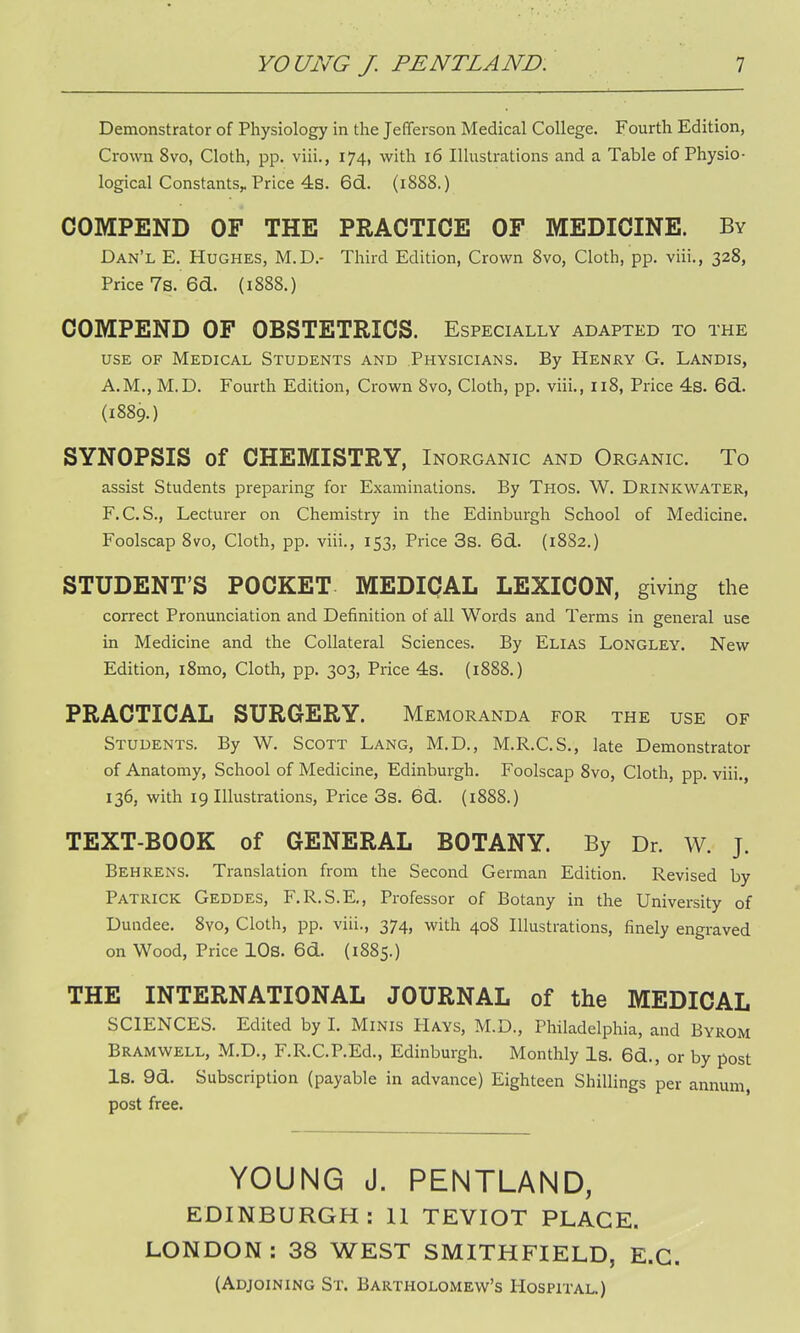 Demonstrator of Physiology in the Jefferson Medical College. Fourth Edition, Crown 8vo, Cloth, pp. viii., 174, with 16 Illustrations and a Table of Physio- logical Constants^ Price 4s. 6d. (1888.) COMPEND OF THE PRACTICE OF MEDICINE. By Dan'l E. Hughes, M.D.- Third Edition, Crown 8vo, Cloth, pp. viii., 328, Price 7s. 6d. (1888.) COMPEND OF OBSTETRICS. Especially adapted to the use of Medical Students and Physicians. By Henry G. Landis, A.M., M.D. Fourth Edition, Crown 8vo, Cloth, pp. viii., 118, Price 4s. 6d. (1889.) SYNOPSIS of CHEMISTRY, Inorganic and Organic. To assist Students preparing for Examinations. By Thos. W. Drinkwater, F.C.S., Lecturer on Chemistry in the Edinburgh School of Medicine. Foolscap 8vo, Cloth, pp. viii., 153, Price 3s. 661. (1882.) STUDENT'S POCKET MEDICAL LEXICON, giving the correct Pronunciation and Definition of all Words and Terms in general use in Medicine and the Collateral Sciences. By Elias Longley. New Edition, l8mo, Cloth, pp. 303, Price 4s. (1888.) PRACTICAL SURGERY. Memoranda for the use of Students. By W. Scott Lang, M.D., M.R.C.S., late Demonstrator of Anatomy, School of Medicine, Edinburgh. Foolscap 8vo, Cloth, pp. viii., 136, with 19 Illustrations, Price 3s. 6d. (1888.) TEXT-BOOK of GENERAL BOTANY. By Dr. W. J. Behrens. Translation from the Second German Edition. Revised by Patrick Geddes, F.R.S.E., Professor of Botany in the University of Dundee. 8vo, Cloth, pp. viii., 374, with 408 Illustrations, finely engraved on Wood, Price 10s. 6d. (1885.) THE INTERNATIONAL JOURNAL of the MEDICAL SCIENCES. Edited by I. Minis PIays, M.D., Philadelphia, and Byrom Bramwell, M.D., F.R.C.P.Ed., Edinburgh. Monthly Is. 6d., or by post Is. 9d. Subscription (payable in advance) Eighteen Shillings per annum, post free. YOUNG J. PENTLAND, EDINBURGH: 11 TEVIOT PLACE. LONDON : 38 WEST SMITH FIELD, E.C. (Adjoining St. Bartholomew's Hospital.)