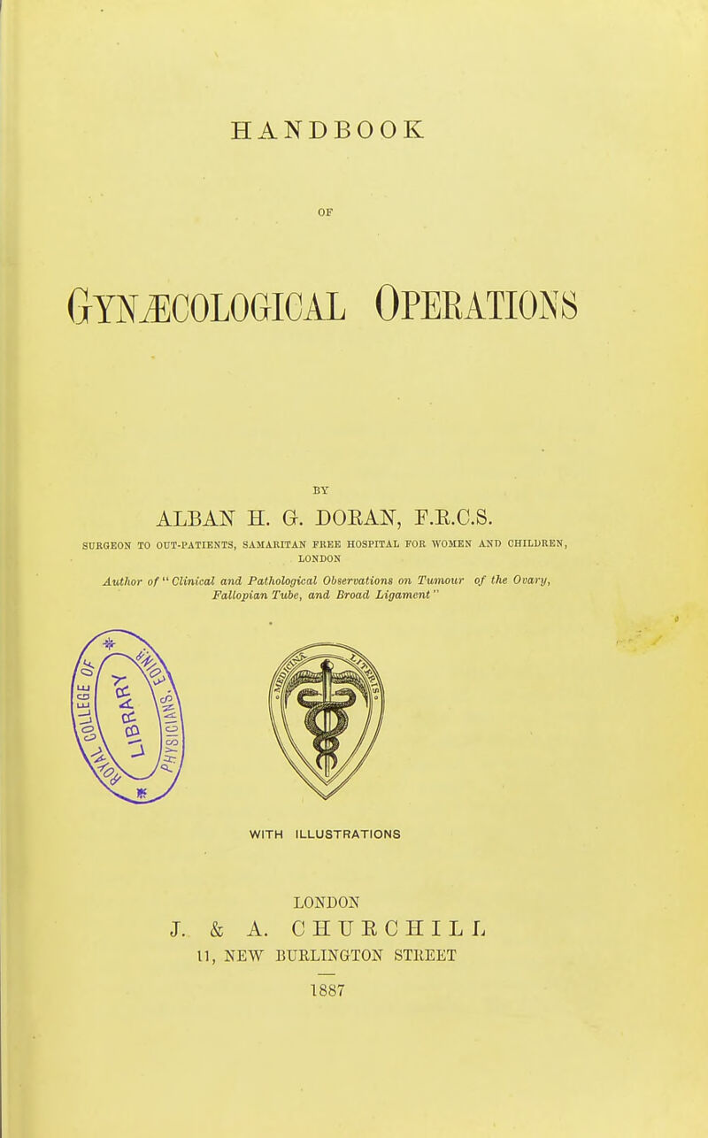 HANDBOOK OF (jYMCological Operations BY ALBA^T H. G. DOEAN, F.E.C.S. SURGEON TO OOT-PATIENTS, SAMAMTAtf FREE HOSPITAL FOR WOMEN AND CHILDREN, LONDON Autlior of Clinical and Pathological Observations on Tumour of the Ooary, Fallopian Tube, and Broad Ligament WITH ILLUSTRATIONS LONDON J. & A. C H U E C H I L L 11, NEW BURLINGTON STKEET 1887