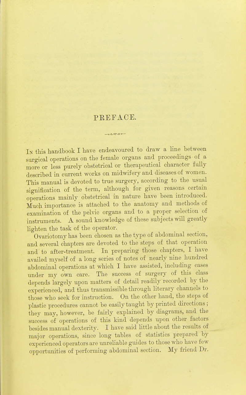 PKEFACE. In tliis handbook I have endeavoured to draw a line between surgical operations on tbe female organs and proceedings of a more or less purely obstetrical or therapeutical character fully described in current works on midwifery and diseases of women. This manual is devoted to true sm-gery, according to the usual signification of the tei-m, although for given reasons certain operations mainly obstetrical in nature have been introduced. Much importance is attached to the anatomy and methods of examination of the pelvic organs and to a proper selection of instruments. A sound knowledge of these subjects will greatly lighten the task of the operator. Ovariotomy has been chosen as the type of abdominal section, and several chapters are devoted to the steps of that operation and to after-treatment. In preparing those chapters, I have availed myself of a long series of notes of nearly nine hundi-ed abdominal operations at which I have assisted, including cases under my own care. The success of sui-gery of this class depends largely upon matters of detail readily recorded by the experienced, and thus transmissible thi-ough literary channels to those who seek for instruction. On the other hand, the steps of plastic procedures cannot be easily taught by printed directions ; they may, however, be faiiiy explained by diagrams, and the success of operations of this kind depends upon other factors besides manual dexterity. I have said little about the results of major operations, since long tables of statistics prepared by experienced operators are imreliable guides to those who have few opportunities of performing abdominal section. My friend Dr.