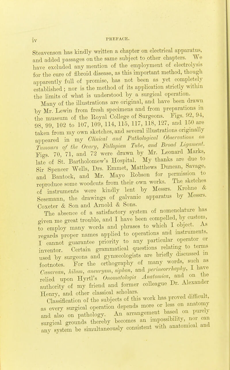 [y PREFACE. Steavenson lias kindly wiitten a chapter on electrical apparatus, and added passages on the same subject to other chapters. We have excluded any mention of the employment of electrolj'sis for the cure of fibroid disease, as this important method, though apparently full of promise, has not been as yet completely established ; nor is the method of its application strictly within the limits of what is understood by a sm-gical operation. Many of the illustrations are original, and have been drawn by Mr. Lewin from fresh specimens and from preparations m the museum of the Eoyal CoUege of Surgeons. Figs. 92, 94, 98 99, 102 to 107, 109, 114, 115, 117, 118, 127, and 150 are taken from my own sketches, and several illustrations ongmaUy appeared in my CUnical and Pathological Observations on Tumours of the Ovary, Fallopian Tube, and Broad Ligament. Figs 70, 71, and 72 were drawn by Mr. Leonard Marks, late of St. Bartholomew's Hospital. My thanks are due to Sir Spencer Wells, Drs. Emmet, Matthews Duncan, Savage, and Bantock, and Mr. Mayo Eobson for permission to reproduce some woodcuts fi'om their own works. The sketclie^ of instruments were kindly lent by Messrs. Ki'ohne Sesemann, the drawings of galvanic apparatus by Messrs. Coxeter & Son and Arnold & Sons. The absence of a satisfactory system of nomenclatm-e has given me great trouble, and I have been compeUed, by custom, to employ many words and phrases to wHch I object. As reo-ards proper names applied to operations and mstruments, I cannot guarantee priority to any particular operator or inventor. Certain grammatical questions relatmg to terms ,^sed by sm^geons and gynaecologists are briefly discussed in footnotes. For the orthography of many words, siich as aesarean, hihm, aneurysm, siphon, and perineorrhaphy, i Have rehed upon Hyrtl's Onomatologia Anatomiea,^^.^ om tlie alithority of my friend and former colleague Dr. Alexander Henry, and other classical scholars. A■.f^o^M Claskfication of the subjects of this work has proved difficult as every sm-gical operation depends more or less on anatomj and also on'patholW An arrangement ^^-d o F^^^^ sui-gical grounds thereby becomes an impossibility, no can I^y system be simultaneously consistent with anatomical and