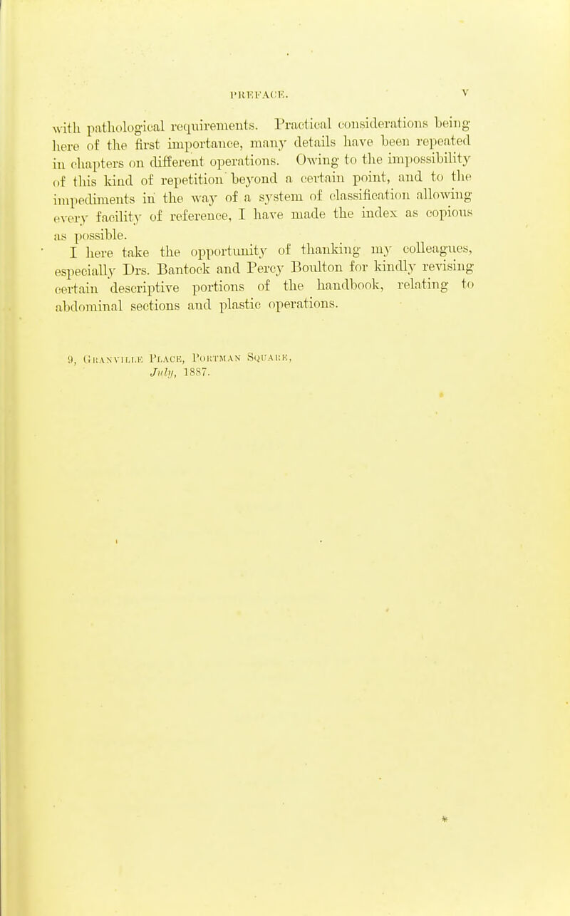 I'RKKACK. with pathological requirements. Practical considerations being here of the first importance, many details have been repeated in chapters on different operations. Owing to the impossibility f)f this kind of repetition'bej^ond a certain point, and tf) the impediments in the way of a system of classification allowing every facility of reference, I have made the index as copious as possible. I here take the opportimity of thanking my colleagues, especially Drs. Bantock and Percy Boidton for kindly revising (iertain descriptive portions of the handbook, relating to abdominal sections and plastic operations. 9, GlIANVIM.H I'l.ACK, I'oilTMAN SlJUAl:!'''. Jiihi, 18S7. *