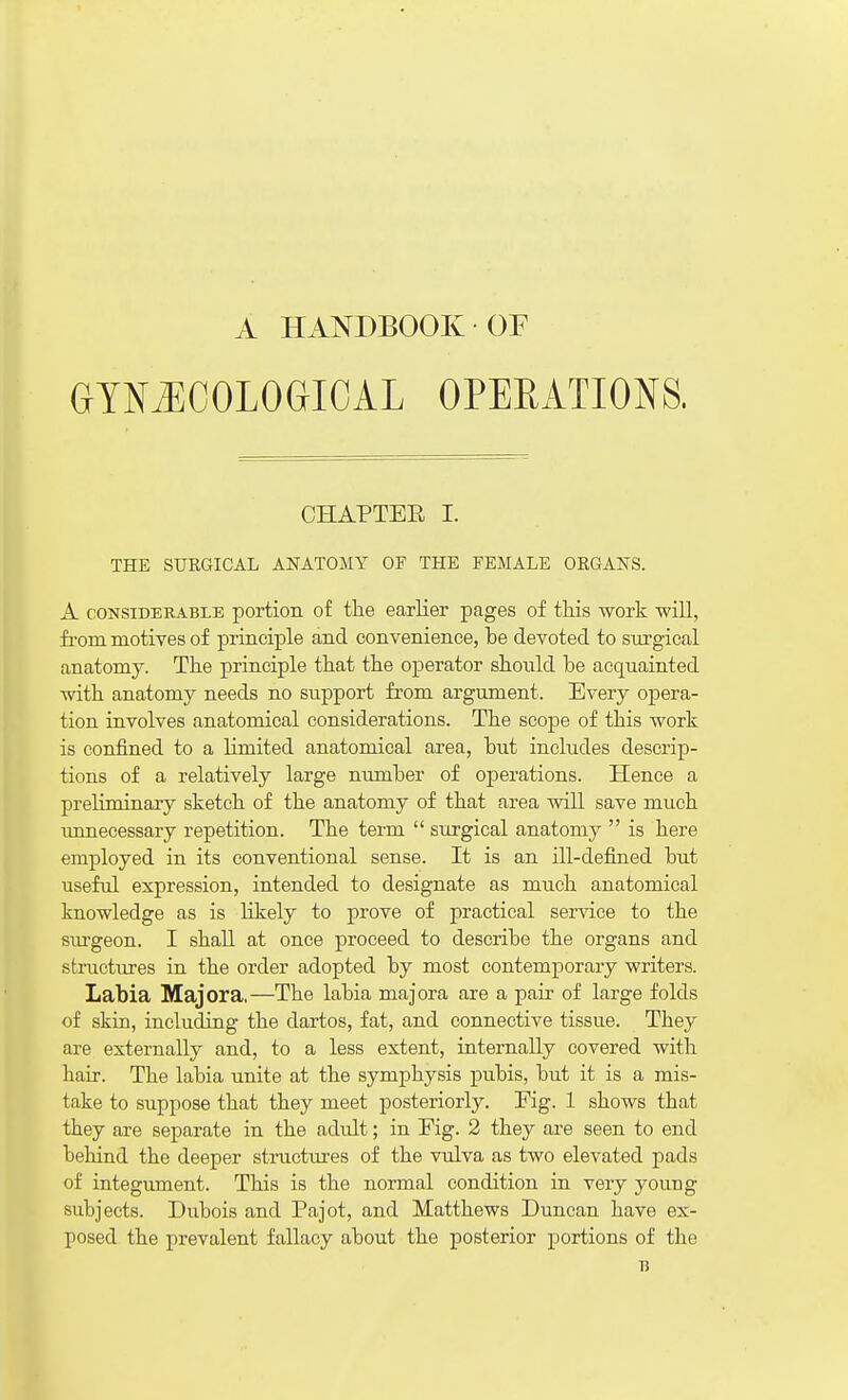 A HANDBOOK OF GYNAECOLOGICAL OPERATIONS. CHAPTEE I. THE SURGICAL ANATOMY OF THE FEMALE ORGANS. A CONSIDERABLE portion of tlie earlier pages of tMs work will, fi-om motives of principle and convenience, be devoted to surgical anatomy. The principle that the operator should be acquainted with anatomy needs no support from argument. Every opera- tion involves anatomical considerations. The scope of this work is confined to a limited anatomical area, but includes descrip- tions of a relatively large number of operations. Hence a preliminary sketch of the anatomy of that area will save much unnecessary repetition. The term  surgical anatomy  is here employed in its conventional sense. It is an ill-defined but useful expression, intended to designate as much anatomical knowledge as is likely to prove of practical sendee to the sm-geon. I shall at once proceed to describe the organs and structures in the order adopted by most contemporary writers. Labia Major a,—The labia majora are a pair of large folds of skin, including the dartos, fat, and connective tissue. They are externally and, to a less extent, internally covered witli hair. The labia unite at the symphysis pubis, but it is a mis- take to suppose that they meet posteriorly. Fig. 1 shows that they are separate in the adult; in Fig. 2 they are seen to end behind the deeper stractures of the vulva as two elevated pads of integument. This is the normal condition in very young subjects. Dubois and Pajot, and Matthews Duncan have ex- posed the prevalent fallacy about the posterior portions of the