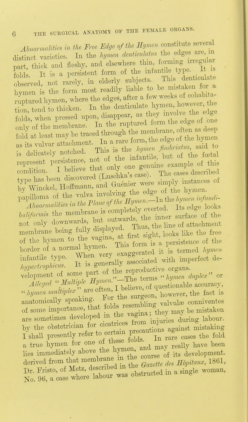 AhnonnaUties in the Free EcUje of the Hymen constitute several distinct varieties. In the hymen deniiouMus the edges are m partTtHck and fleshy, and elsewhere tHn tang u-regular fold It is a persistent form of the infantile type. I s ottved not rarely, in elderly subjects. This denticulate hymen is the form most readily Hable to be mistaken for a rupZed hymen, where the edge., after a few weeks of cohabi^a- troMendrthicken. In the ^-ticulate liynaen^^^^^^^^^^^ as lis vLuvai iivnieii iimbmim, said to is deUotely no cM. This ^'fj'^ „j tta tela! .epresont ps.s.tencs ^^'It^^^n. example of this condition. I Mieve that f  « toihed T^Z^^^Z:^^^r^^^^t si.pl. instances of ilittf the AbnormaMies in the Plane of the f f' ^^^^^ M,^rmis the —e is com^^^^^^ ^^^^ .ot only — membrane being fully ^'V^^J^'' , , looks like the fi-ee of the hymen to he -^8;^-. ^^^^^^^^^^ ; ^,,i,tence of the border of a normal hymen. This toim is i i^fantile type. ^;:^^!^^l,erJ de- hypertrophieus It is ^^^^^^ J .eiDroductive organs, velopment of some part ^^^f^^^^ . ; f,,„, ^„,,fc or Alleged ^ mOt^f I^^Ieve TquestLable accui^^^^^ Jnjmen uumple. ' are o^^^^;l^owever, the fact is anatomically speaking. ^^Wesembling valvule conniventes of some importance, that folds ^^^^^^^^^ u^istaken are sometimes developed '^^ Li.^ labour, by the obstetrician for cicatrices ^'^^^^Z l^^^^^^ Mistaking /shall presently refer to certain V^^^'^f^^ ,,,,, the fold a true hymen for one of jolds^^ -^^ ,,,U^ bave been lies immediately above the hymen, and^m j -^^^^ ^^t. derived fi'om that membrane m the com:s o ^^^^^ Dr. Pristo, of ^^^^^^^t Z^^^^Z in a single woman, No. 96, a case where labour was uuo