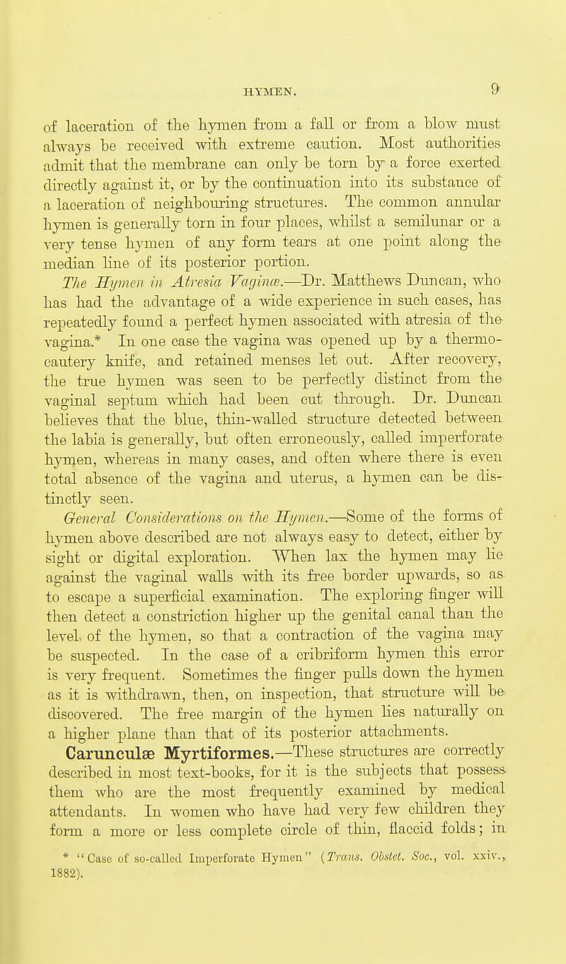 of laceration of tlie hymen from a fall or from a blow must always be received with, extreme caution. Most authorities admit that the membrane can only be torn by a force exerted directly against it, or by the continuation into its substance of a laceration of neighbouring structm-es. The common annular hymen is generally torn in four places, whilst a semilunar or a very tense hymen of any form tears at one point along the median line of its posterior portion. The Hymen in Atresia Vaejime.—Dr. Matthews Duncan, who has had the advantage of a wide experience in such cases, has repeatedly found a perfect hjonen associated with atresia of tlie vagina.* In one case the vagina was opened up by a thermo- cautery knife, and retained menses let out. After recovery, the true hymen was seen to be perfectly distinct from the vaginal septum which had been cut thi'ough. Dr. Duncan believes that the blue, thin-waUed structiu-e detected between the labia is generally, but often erroneously, called imperforate hjonen, whereas in many cases, and often where there is even total absence of the vagina and uterus, a hymen can be dis- tinctly seen. General Considerations on the Hymen.—Some of the forms of hjTuen above described are not always easy to detect, either by sight or digital exploration. When lax the hymen may lie against the vaginal waUs with its free border upwards, so as to escape a superficial examination. The exploring finger will then detect a constriction higher up the genital canal than the level of the hymen, so that a contraction of the vagina may be suspected. In the case of a cribriform hymen this eiTor is very frequent. Sometimes the finger puUs down the hymen as it is withdrawn, then, on inspection, that structure wiU b& discovered. The free margin of the hymen lies naturally on a higher plane than that of its posterior attachments. Carunculae Myrtiformes.—These structures are correctly described in most text-books, for it is the subjects that possess, them who are the most frequently examined by medical attendants. In women who have had very few children they form a more or less complete circle of thin, flaccid folds; in *  Case of so-called Imperforate Hymen {Trans. Obsld. Soc, vol. x.\iv., 1882).