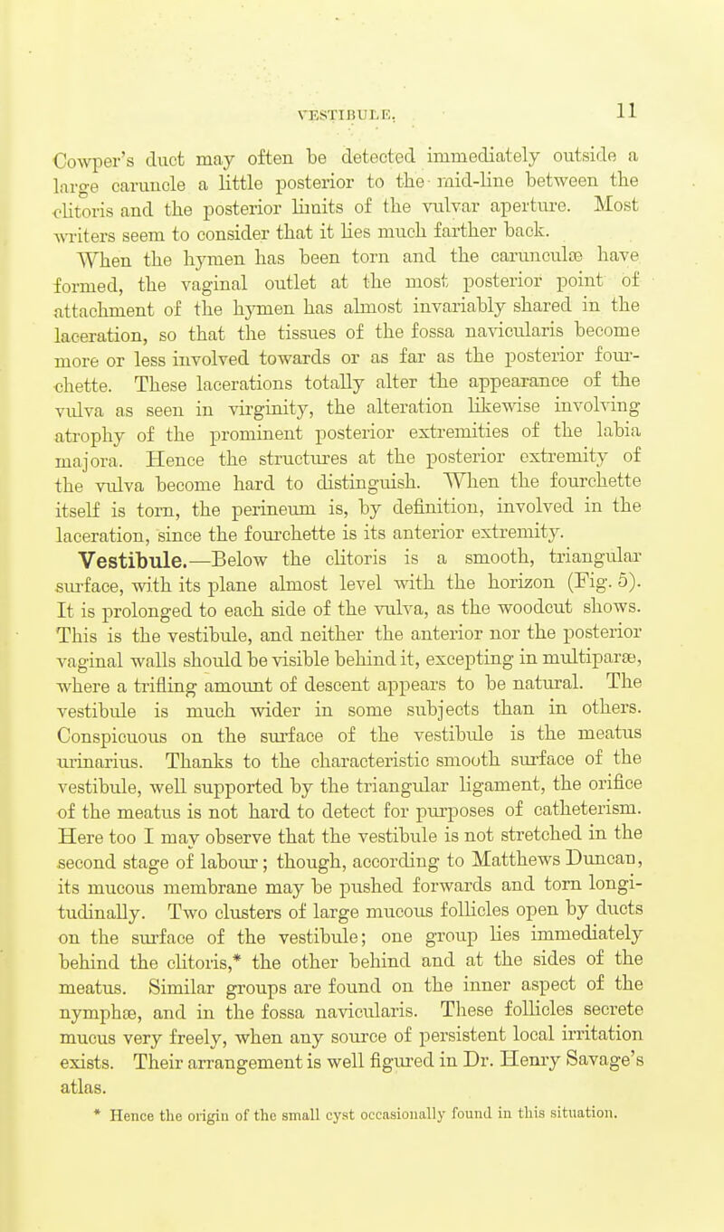 Co-vvper's duct may often be detected immediately outside a large caruncle a little posterior to the - mid-line between the <'litoris and the posterior Hmits of the vulvar aperture. Most ■writers seem to consider that it lies much farther back. When the hymen has been torn and the carunculee have formed, the vaginal outlet at the most posterior point of attachment of tlie hymen has almost invariably shared in the laceration, so that the tissues of the fossa navicularis become more or less involved towards or as far as the posterior fom- chette. These lacerations totally alter the appearance of the vidva as seen in virginity, the alteration likewise involving atrophy of the prominent posterior extremities of the labia majora. Hence the structm-es at the posterior extremity of the vulva become hard to distinguish. When the fourchette itself is torn, the perinetun is, by definition, involved in the laceration, since the foui-chette is its anterior extremity. Vestibule.—Below the clitoris is a smooth, triangular sui^face, with its plane almost level with the horizon (Fig. 5). It is prolonged to each side of the vulva, as the woodcut shows. This is the vestibule, and neither the anterior nor the posterior vaginal walls should be visible behind it, excepting in multiparse, where a trifling amount of descent appears to be natural. The vestibule is much wider in some subjects than in others. Conspicuous on the siirface of the vestibvde is the meatus urinarius. Thanks to the characteristic smooth sm-face of the vestibule, well supported by the triangular ligament, the orifice of the meatus is not hard to detect for purposes of catheterism. Here too I may observe that the vestibule is not stretched in the second stage of labour; though, according to Matthews Duncan, its mucous membrane may be pushed forwards and torn longi- tudinally. Two clusters of large mucous follicles open by ducts on the surface of the vestibule; one group lies immediately behind the chtoris,* the other behind and at the sides of the meatus. Similar groups are found on the inner aspect of the nymphoe, and in the fossa navicidaris. These follicles secrete mucus very freely, when any soiu-ce of persistent local irritation exists. Their arrangement is well figm-ed in Dr. Henry Savage's atlas. • Hence the origin of the small cyst occasionally found in this situation.