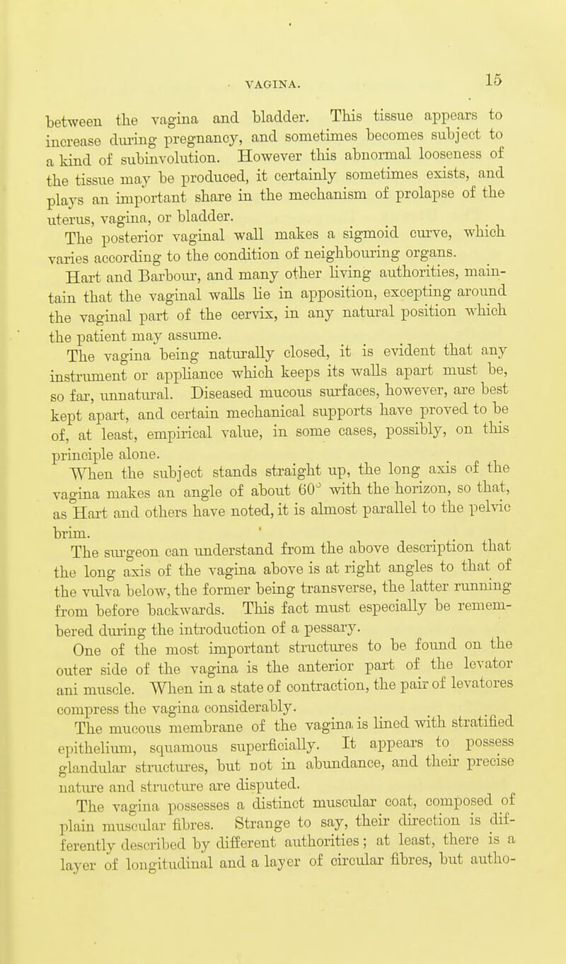 VAGINA. bet-ween the vagina and bladder. This tissue appears to increase diu-ing pregnancy, and sometimes becomes subject to a kind of subinvolution. However this abnoi-mal looseness of the tissue may be produced, it certainly sometimes exists, and plays an important share in the mechanism of prolapse of the uterus, vagina, or bladder. The posterior vaginal wall makes a sigTaoid cm-ve, which varies according to the condition of neighbouring organs. Hart and Barboiu-, and many other living authorities, main- tain that the vaginal walls lie in apposition, excepting aroimd the vaginal part of the cervix, in any natural position which the patient may assume. The vagina being naturally closed, it is evident that any instrument or appliance which keeps its walls apart must be, so far, unnattu-al. Diseased mucous sui-faces, however, are best kept apart, and certain mechanical supports have proved to be of, at least, empirical value, in some cases, possibly, on this principle alone. When the subject stands straight up, the long axis of the vagina makes an angle of about 60 with the horizon, so that, as Hart and others have noted, it is almost parallel to the pelvic brim. The siu-geon can understand from the above description that the long axis of the vagina above is at right angles to that of the vulva below, the former being transverse, the latter running from before backwards. This fact must especially be remem- bered dm-ing the introduction of a pessary. One of the most important structures to be found on the outer side of the vagina is the anterior part of the levator ani muscle. When in a state of conti^action, the pair of levatores compress the vagina considerably. The mucous membrane of the vagina, is lined with stratified epithelium, squamous superficially. It appears to possess glandular structui-es, but not in abundance, and their precise uatiu-e and stnicture are disputed. The vagina possesses a distinct muscular coat, composed of plain muscular fibres. Strange to say, their dhection is dif- ferently described by different authorities; at least, there is a layer of longitudinal and a layer of circular fibres, but autho-