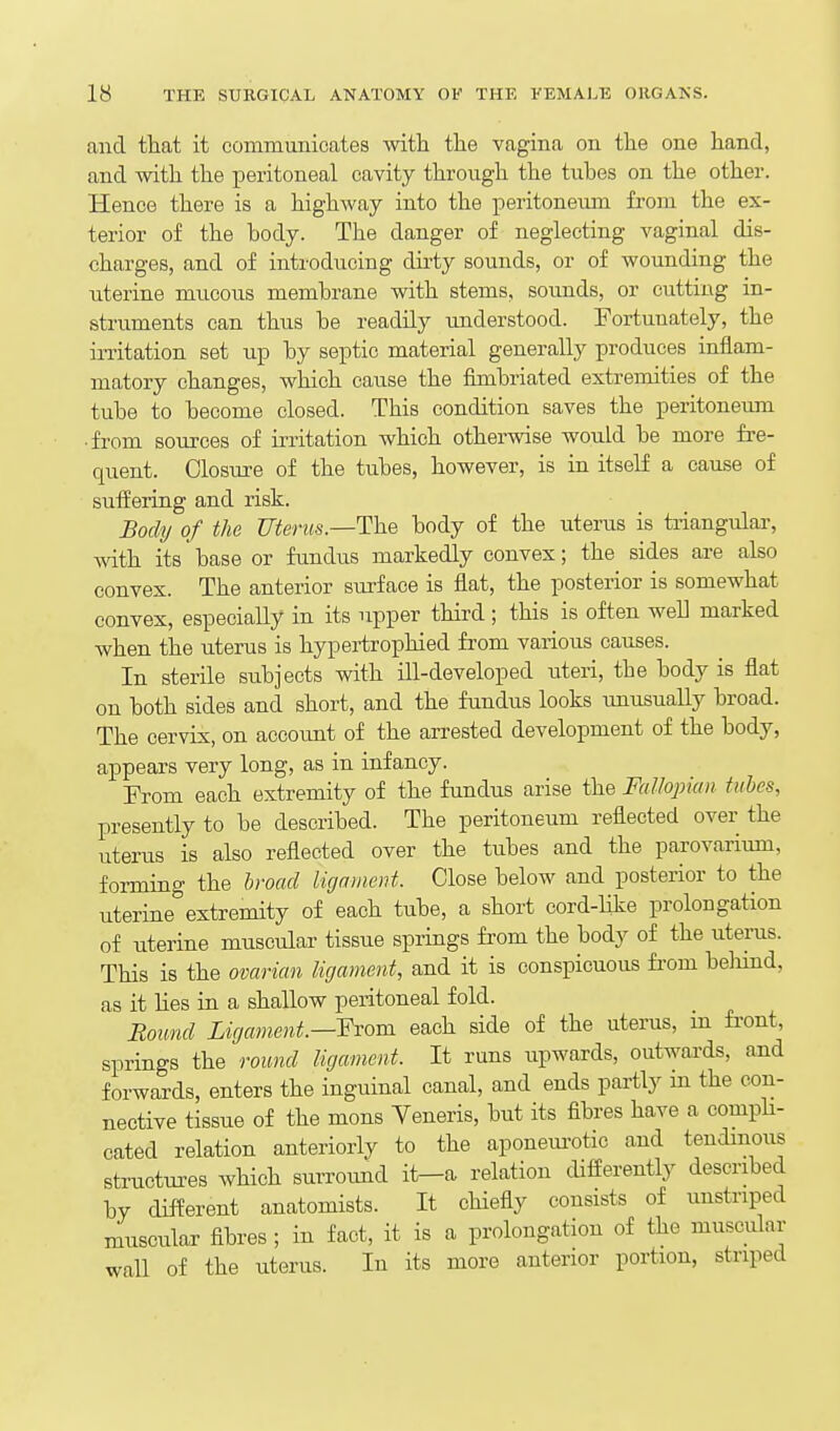 and that it communicates Avith tlie vagina on the one hand, and with the peritoneal cavity through the tuhes on the other. Hence there is a highway into the peritoneum from the ex- terior of the body. The danger of neglecting vaginal dis- charges, and of introducing dirty sounds, or of wounding the uterine mucous membrane with stems, sounds, or cutting in- struments can thus be readily understood. Fortunately, the irritation set up by septic material generally produces inflam- matory changes, which cause the fimbriated extremities of the tube to become closed. This condition saves the peritoneum ■ from sources of irritation which otherwise would be more fre- quent. Closure of the tubes, however, is in itseU a cause of sufEering and risk. Body of the Uterus.—The body of the uterus is triangular, with its base or fimdus markedly convex; the sides are also convex. The anterior surface is flat, the posterior is somewhat convex, especially in its upper third; this is often w^eL marked when the uterus is hypertrophied from various causes. In sterile subjects with ill-developed uteri, the body is flat on both sides and short, and the fundus looks unusually broad. The cervix, on account of the arrested development of the body, appears very long, as in infancy. From each extremity of the fundus arise the Fallopian tubes, presently to be described. The peritoneum reflected over the uterus is also reflected over the tubes and the parovarium, forming the hroad ligament. Close below and posterior to the uterine extremity of each tube, a short cord-like prolongation of uterine muscular tissue springs from the body of the uterus. This is the ovarian ligament, and it is conspicuous from beliind, as it Hes in a shallow peritoneal fold. Bound Ligament.—Yxom each side of the uterus, m front, springs the round ligament. It runs upwards, outwards, and forwards, enters the inguinal canal, and ends partly m the con- nective tissue of the mons Veneris, but its fibres have a comph- cated relation anteriorly to the aponeui-otic and tendmous structui-es which surroimd it-a relation differently described by different anatomists. It chiefly consists of unstriped muscular fibres ; in fact, it is a prolongation of the muscular wall of the uterus. In its more anterior portion, striped