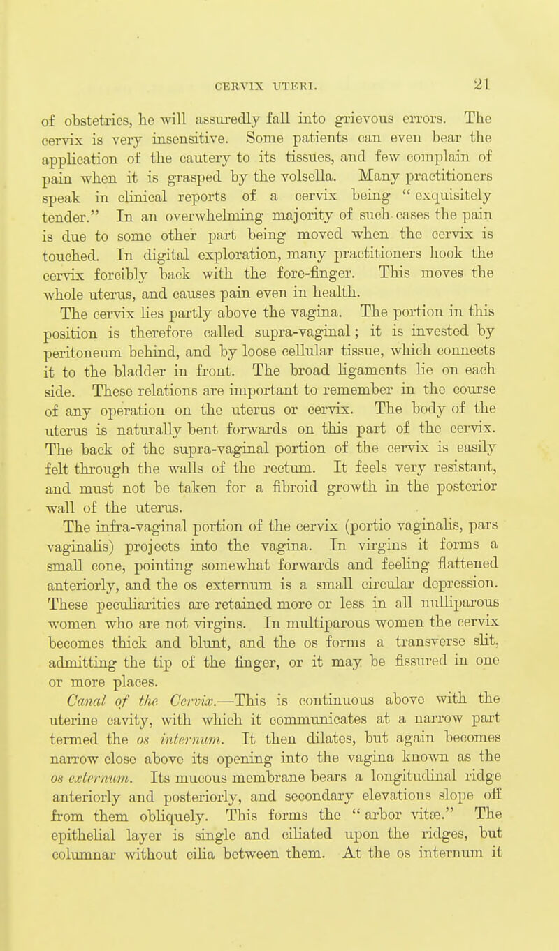 of obstetrics, lie will assm-eclly fall into grievous errors. The cervix is very insensitive. Some patients can even bear the application of the cautery to its tissues, and few complain of pain when it is grasped by the volsella. Many practitioners speak in clinical reports of a cervix being  exquisitely tender. In an overwhehniag majority of such cases the pain is due to some other part beiag moved when the cervix is touched. In digital exploration, many practitioners hook the cervix forcibly back with the fore-finger. This moves the whole uterus, and causes pain even in health. The cervix lies partly above the vagina. The portion in this position is therefore called supra-vaginal; it is invested by peritoneiun behind, and by loose cellular tissue, which connects it to the bladder in front. The broad ligaments lie on each side. These relations are important to remember in the course of any operation on the uterus or cervix. The body of the uterus is natm-ally bent forwards on this part of the cervix. The back of the supra-vaginal portion of the cervix is easily felt through the walls of the rectum. It feels very resistant, and must not be taken for a fibroid growth in the posterior wall of the uterus. The infra-vaginal portion of the cervix (portio vaginalis, pars vaginalis) projects into the vagina. In virgins it forms a small cone, pointing somewhat forwards and feeling flattened anteriorly, and the os externum is a small circular depression. These peculiaiities are retained more or less in aU nulliparous women who are not virgins. In mtdtiparous women the cervix becomes thick and blunt, and the os forms a transverse slit, admitting the tip of the finger, or it may be fissiu-ed in one or more places. Canal of the Cervix.—This is continuous above with the uterine cavity, with which it communicates at a narrow part termed the os internum. It then dilates, but again becomes narrow close above its opening into the vagina known as the OS externum. Its mucous membrane bears a longitudinal ridge anteriorly and posteriorly, and secondary elevations slope off from them obliquely. This forms the  arbor vitas. The epithelial layer is single and ciliated upon the ridges, but columnar without cilia between them. At the os internum it