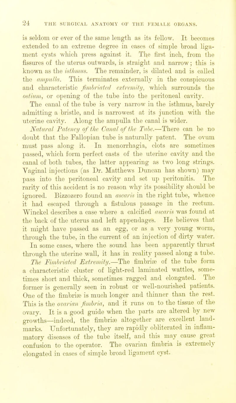 is seldom or ever of the same length as its fellow. It becomes extended to an extreme degree in eases of simple broad liga- ment cysts which press against it. The fu'st inch, from tlie fissures of the uterus outwards, is straight and nari-ow; this is known as the istliinus. The remainder, is dilated and is called the ainpnild. This terminates externally in the conspicuous and characteristic fimhriatcd cxtremifij, which surrounds the ostium, or opening of the tube into the peritoneal cavity. The canal of the tube is very narrow in the isthmus, barely admitting a bristle, and is narrowest at its junction with the uterine cavity. Along the ampulla the canal is wider. Natural Patency of the Canal of the Tiitje.—There can be no doubt that the Fallopian tube is natiu-ally patent. The ovum must pass along it. In menorrhagia, clots are sometimes passed, which form perfect casts of the uterine cavity and the canal of both tubes, the latter appearing as two long strings. Vaginal injections (as Dr. Matthews Dimcan has shown) vnay pass into the peritoneal cavity and set up peritonitis. The rarity of this accident is no reason why its possibiHty should be ignored. Bizzozero found an ascaris in the right tube, whence it had escaped through a fistulous passage in the rectmn. Winckel describes a case where a calcified ascaris was found at the back of the uterus and left appendages. He believes that it might have passed as an egg, or as a very J^oung worm, through the tube, in the current of an injection of dirty water. In some cases, where the sound has been apparently thrust thi-ough the uterine wall, it has in reality passed along a tube. The Fimhriatecl Extrcmittj.—The fimbriae of the tube form a characteristic cluster of light-red laminated wattles, some- times short and thick, sometimes ragged and elongated. The former is generally seen in robust or well-nomished patients. One of the fimbriee is much longer and thinner than the rest. This is the ovarian fimbria, and it runs on to the tissue of the ovary. It is a good guide when the parts are altered by new growths—indeed, the fimbrite altogether are excellent land- marks. Unfortunately, they are rapidly obliterated in inflam- matory diseases of the tube itself, and this may^ cause great confusion to the operator. The ovarian fimbria is extremely elongated in cases of simple broad ligament cyst.