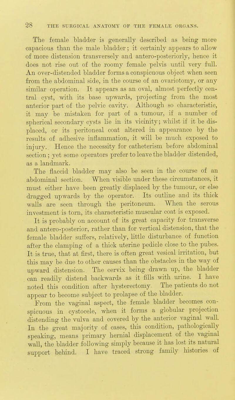 The female bladder is generally described as being more capacious than the male bladder; it certainly appears to allow of more distension transversely and antero-posteriorly, hence it does not rise out of the roomy female pelvis until very full. An over-distended bladder forms a conspicuous object when seen from the abdominal side, in the course of an ovariotomy, or any similar operation. It appears as an oval, almost perfectly cen- tral cyst, with its base upwards, projecting from the most anterior part of the pelvic cavity. Although so characteristic, it may be mistaken for part of a tumour, if a number of spherical secondary cysts lie in its vicinity; whilst if it be dis- placed, or its peritoneal coat altered in appearance by the results of adhesive inflammation, it will be much exposed to injury. Hence the necessity for catheterism before abdominal section; yet some operators prefer to leave the bladder distended, as a. landmark. The flaccid bladder may also be seen in the course of an abdominal section. When visible imder these circumstances, it must either have been greatly displaced by the tumom-, or else dragged upwards by the operator. Its outline and its thick walls are seen thi-ough the peritoneum. When the serous investment is torn, its characteristic muscular coat is exposed. It is probably on account of its great capacity for transverse and antero-posterior, rather than for vertical distension, that the female bladder suffers, relatively, Httle disturbance of function after the clamping of a thick uterine pedicle close to the pubes. It is true, that at fii-st, there is often great vesical ii-ritation, but this may be due to other causes than the obstacles in the way of upward distension. The cervix being di-awn up, the bladder can readily distend backwards as it fiUs with mine. I have noted this condition after hysterectomy. The patients do not appear to become subject to prolapse of the bladder. From the vaginal aspect, the female bladder becomes con- spicuous in cystocele, when it forms a globular projection distending the vulva and covered by the anterior vaginal wall. In the great majority of cases, this condition, pathologically speaking, means primary hernial displacement of the vaginal wall, the bladder following simply because it has lost its natural support behind. I liave traced strong family histories of