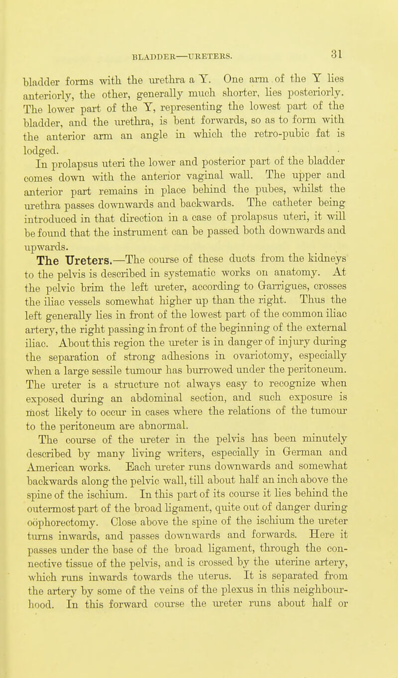 bladder forms with the lu-ethra a Y. One arm of the T lies anteriorly, the other, generally much shorter, lies posteriorly. The lower part of the Y, representing the lowest part of the bladder, and the lu-ethra, is bent forwards, so as to fonn with the anterior arm an angle in which the retro-pubic fat is lodged. In prolapsus uteri the lower and posterior part of the bladder comes down with the anterior vaginal wall. The upper and anterior part remains in place behind the pubes, whilst the urethra passes downwards and backwards. The catheter being introduced in that direction in a case of prolapsus uteri, it will be foimd that the instrument can be passed both downwards and upwards. The Ureters.—The course of these ducts from the kidneys to the pelvis is described in systematic works on anatomy. At the pelvic brim the left ureter, according to Grarrigues, crosses the niac vessels somewhat higher up than the right. Thus the left generally lies in front of the lowest part of the common iliac artery, the right passing in front of the beginning of the external iliac. About this region the ureter is in danger of injiu-y during the sepai-ation of strong adhesions in ovariotomy, especially when a large sessile tumour has burrowed under the peritoneum. The ureter is a structure not always easy to recognize when exposed during an abdominal section, and such exposure is most Hkely to occur in cases where the relations of the tumour to the peritoneum are abnormal. The course of the ureter in the pelvis has been minutely described by many living writers, especially in Grerman and American works. Each ureter runs downwards and somewhat backwards along the pelvic wall, till about half an inch above the spine of the ischium. In this part of its cotu-se it lies behind the outermost part of the broad ligament, quite out of danger during oophorectomy. Close above the spine of the ischium the ureter turns inwards, and passes downwards and forwards. Here it passes under the base of the broad ligament, through the con- nective tissue of the pelvis, and is crossed by the uterine artery, which runs inwards towards the uterus. It is separated fit-om the artery by some of the veins of the plexus in this neighbom-- hood. In this forward course the ureter runs about half or