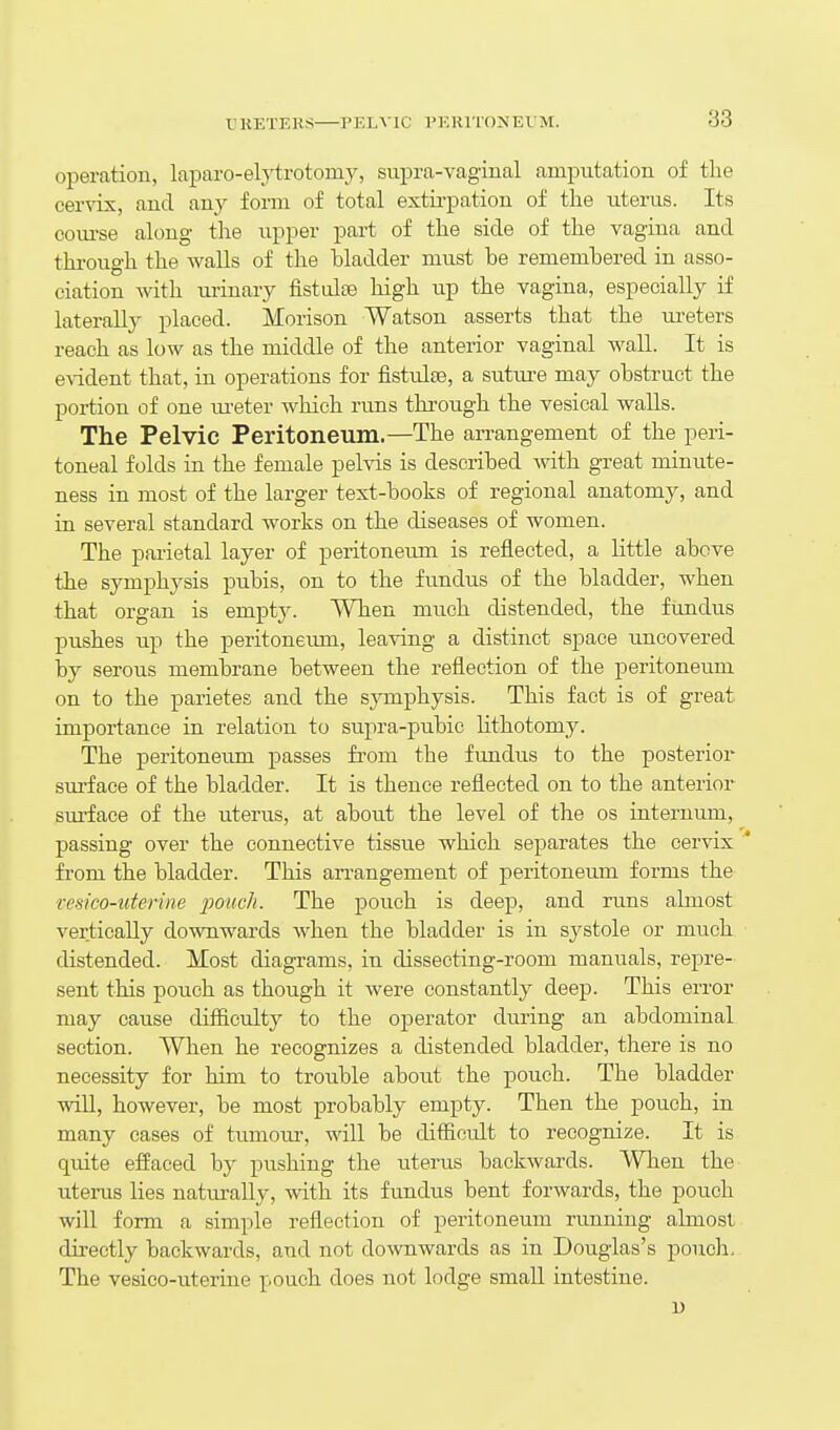 T.KETEHS PELAIC VKKITONEVM. operation, laparo-elytrotomy, supra-vaginal amputation of the cervix, and any form of total extii-pation of the uterus. Its coiu-se along the upper part of the side of the vagina and through the walls of the hladder must be remembered in asso- ciation with urinary fistulEe high up the vagina, especially if laterally placed. Morison Watson asserts that the ui'eters reach as low as the middle of the anterior vaginal wall. It is e\ident that, in operations for fistulas, a suture may obstruct the portion of one m-eter which rims through the vesical walls. The Pelvic Peritoneum.—The arrangement of the peri- toneal folds in the female pelvis is described with great minute- ness in most of the larger text-books of regional anatomy, and in several standard works on the diseases of women. The parietal layer of peritoneum is reflected, a little above the symphysis pubis, on to the fundus of the bladder, when that organ is empty. When much distended, the fundus pushes up the peritoneum, leaving a distinct space uncovered by serous membrane between the reflection of the peritoneum on to the parietes and the symphysis. This fact is of great importance in relation to supra-pubic lithotomy. The peritoneum passes from the fundus to the posterior sm-face of the bladder. It is thence reflected on to the anterior surface of the uterus, at about the level of the os internum, passing over the connective tissue which separates the cervix ' from the bladder. This an-angement of peritoneum forms the vesico-uterine pouch. The pouch is deep, and runs almost vertically downwards when the bladder is in systole or much distended. Most diagrams, in dissecting-room manuals, repre- sent this pouch as though it were constantly deep. This error may cause difficulty to the operator dming an abdominal section. When he recognizes a distended bladder, there is no necessity for him to trouble about the pouch. The bladder will, however, be most probably empty. Then the pouch, in many cases of tumour, will be difficult to recognize. It is qtdte effaced by pushing the uterus backwards. When the uterus lies naturally, with its fundus bent forwards, the pouch will form a simple reflection of peritoneum running almost directly backwards, and not downwards as in Douglas's pouch. The vesico-uterine pouch does not lodge small intestine. u