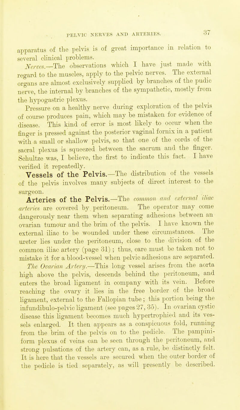 rELVIC NERVES AND ARTEUTKS. apparatus of tlie pelvis is of great importauce in relation to several clinical problems. jV(,^.;v.5_The observations which I have just made with regard to the muscles, apply to the pelvic nerves. The external organs are almost exclusively supplied by branches of the pudic nerve, the internal by branches of the sympathetic, mostly from the hypogastric plexus. Pressure on a healthy nerve dming exploration of the pelvis of course produces pain, which may be mistaken for evidence of disease. This kind of error is most likely to occur when the finger is pressed against the posterior vaginal fornix in a patient with a small or shallow pelvis, so that one of the cords of the sacral plexus is squeezed between the sacrum and the finger. Schultze was, I believe, the first to indicate this fact. I have verified it repeatedly. Vessels of the Pelvis.—The distribution of the vessels of the pelvis involves many subjects of direct interest to the siu'geon. Arteries of the Pelvis.—The common and external iliac arteries are covered by peritoneimi. The operator may come dangerously near them when separating adhesions between an ovarian tumour- and the brim of the pelvis. I have known the external iliac to be wounded under these circumstances. The m-eter lies imder the peritoneum, close to the division of the common iliac artery (page 31) ; thus, care must be taken not to mistake it for a blood-vessel when pelvic adhesions are separated. The Ovarian Arterij.—This long vessel arises from the aorta high above the pelvis, descends behind the peritoneum, and enters the broad ligament in company vsdth its vein. Before reaching the ovary it lies in the free border of the broad ligament, external to the Fallopian tube ; this portion being the infimdibulo-pelvic ligament (see pages 27, 35). In ovarian cystic disease this ligament becomes much hypertrophied and its ves- sels enlarged. It then appears as a conspicuous fold, running from the brim of the pelvis on to the pedicle. The pampini- form plexus of veins can be seen thi'ough the peritoneum, and strong pulsations of the artery can, as a rule, be distinctly felt. It is here that the vessels are secured when the outer border of the pedicle is tied separately, as will presently be described.