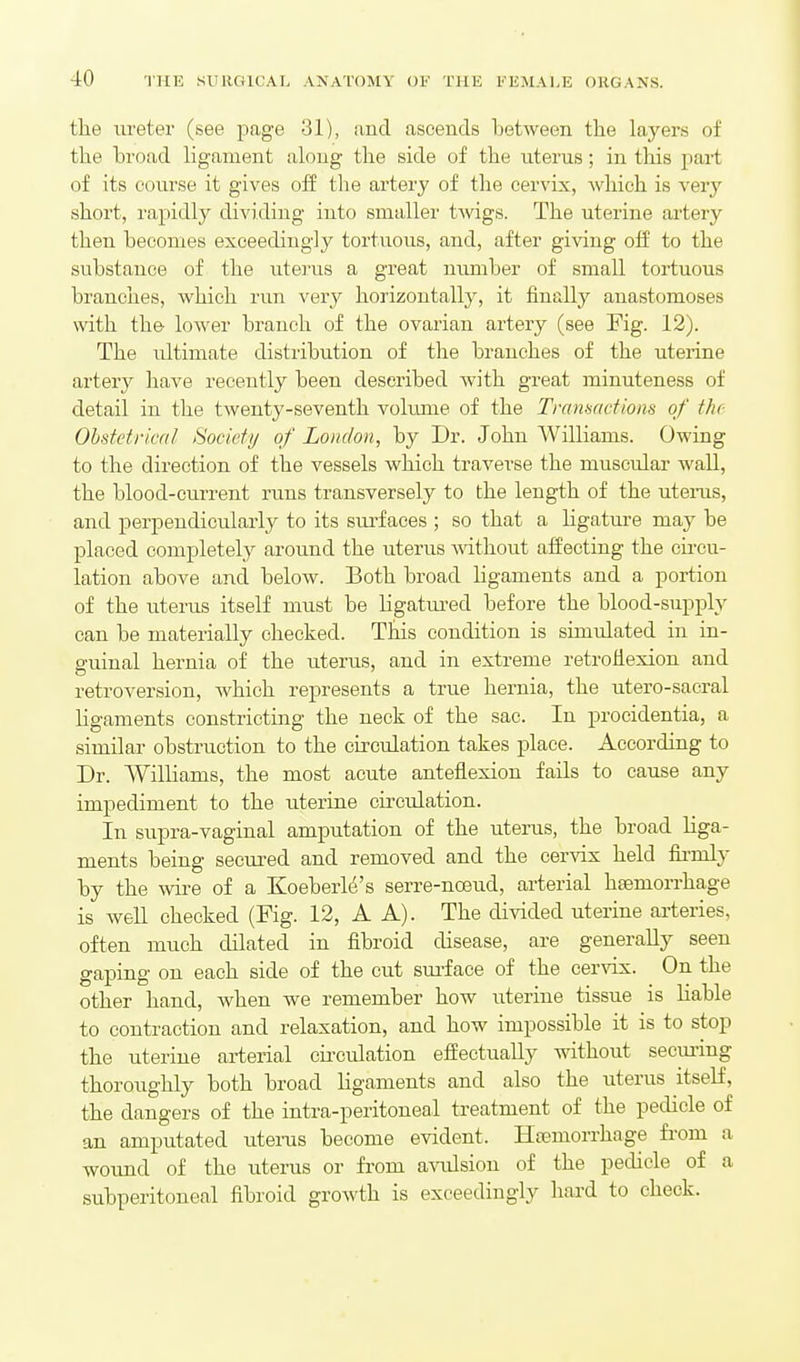 the ureter (see page 31), and ascends between the layers of the broad ligament along the side of the uterus; in this part of its course it gives off the artery of the cervix, which is very short, rapidly dividing into smaller twgs. The uterine artery then becomes exceedingly tortuous, and, after giving off to the substance of the uterus a great nimiber of small tortuous branches, which run very horizontally, it finally anastomoses with the lower branch of the ovarian artery (see Fig. 12). The ultimate distribution of the branches of the uterine artery have recently been described with great minuteness of detail in the twenty-seventh vokmie of the Tranmctiom of the- Obstetrical Society of London, by Dr. John Williams. Owing to the direction of the vessels which traverse the muscular wall, the blood-current runs transversely to the length of the uteiixs, and perpendicularly to its sm-faces ; so that a ligature m&j be placed completely around the uterus A^athout affecting the cii-cu- lation above and below. Both broad ligaments and a portion of the uterus itself must be ligatm-ed before the blood-supply can be materially checked. This condition is simulated in in- guinal hernia of the uterus, and in extreme retroflexion and retroversion, Avhich represents a true hernia, the utero-sacral ligaments constricting the neck of the sac. In procidentia, a similar obstruction to the circulation takes place. According to Dr. Williams, the most acute anteflexion fails to cause any impediment to the uterine circulation. In supra-vaginal amputation of the uterus, the broad liga- ments being secured and removed and the cervix held firmly by the wii-e of a KoeberM's serre-nosud, arterial htemorrhage is well checked (Fig. 12, A A). The divided uterine arteries, often much dilated in fibroid disease, are generally seen gaping on each side of the cut sm-face of the cervix. On the other hand, when we remember how uterine tissue is liable to contraction and relaxation, and how impossible it is to stop the uterine arterial cii-culation effectually without seeming thoroughly both broad ligaments and also the uterus itself, the dangers of the intra-peritoneal treatment of the pedicle of an amputated uterus become evident. Htemorrhage from a wound of the uterus or from a\T.ilsion of the pedicle of a subperitoneal fibroid growth is exceedingly hard to check.