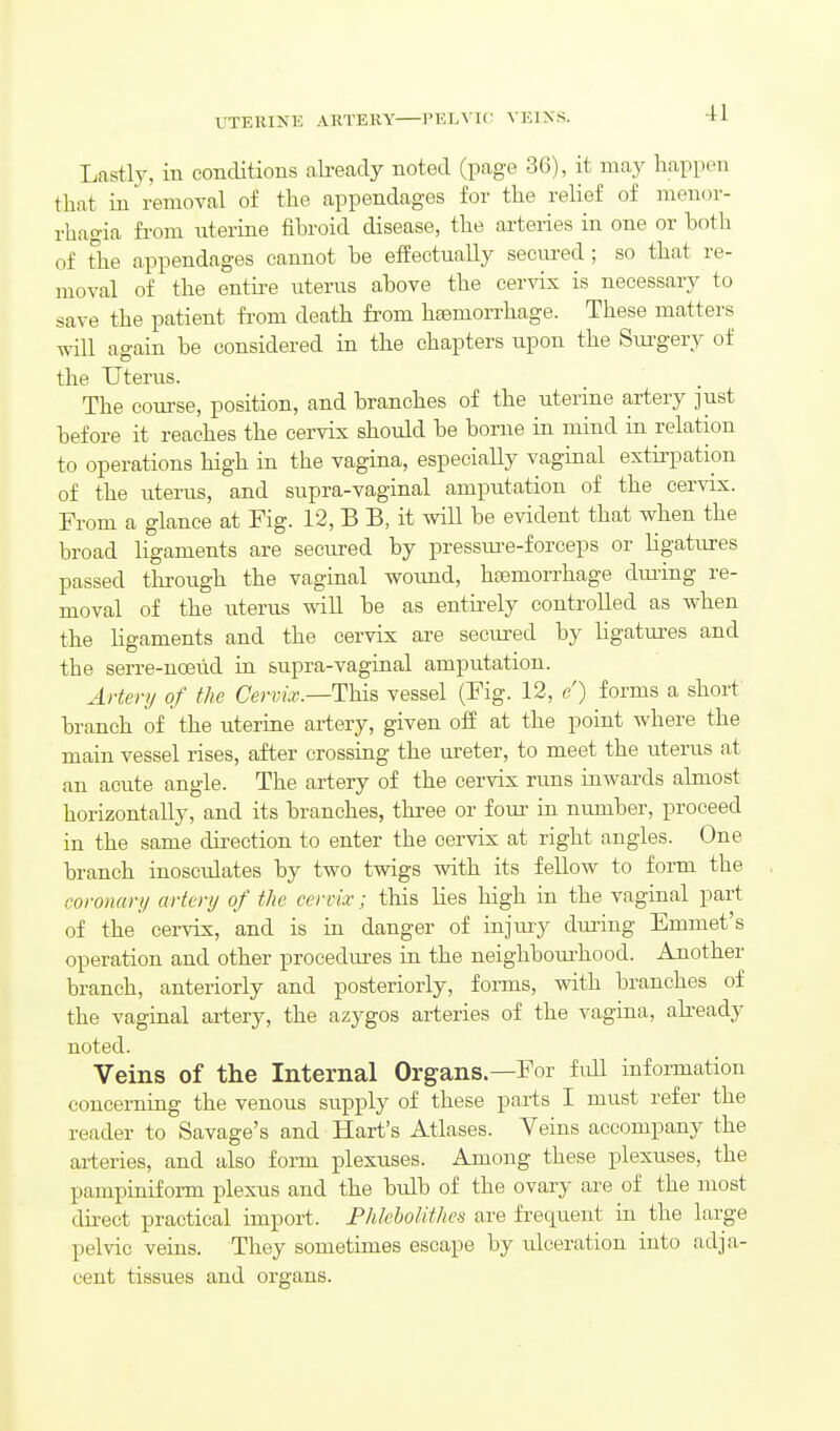 UTERINE ARTEKY I'ELVIC VEINS. Lastly, in conditions ali-eady noted (page 36), it may happen that in removal of the appendages for the relief of monor- rhagia from uterine fibroid disease, the arteries in one or hoth of the appendages cannot be effectually secured ; so that re- moval of the entii-e uterus above the cer\dx is necessary to save the patient fi'om death from hsemorrhage. These matters will again be considered in the chapters upon the Surgery of the Uterus. The course, position, and branches of the uterine artery just before it reaches the cervix should be borne in mind in relation to operations high in the vagina, especially vaginal extirpation of the uterus, and supra-vaginal amputation of the cervix. From a glance at Fig. 12, B B, it will be evident that when the broad ligaments are secured by pressm-e-forceps or ligatures passed through the vaginal wound, hasmorrhage dming re- moval of the uterus will be as entirely controlled as when the ligaments and the cervix are secured by ligatures and the serre-nceiid in supra-vaginal amputation. Artery of the Cervix.—This vessel (Fig. 12, e) forms a short branch of the uterine artery, given off at the point where the main vessel rises, after crossing the ureter, to meet the uterus at an acute angle. The artery of the cervix runs inwards almost horizontally, and its branches, three or fom- in niunber, proceed in the same direction to enter the cervix at right angles. One branch inosculates by two twigs with its fellow to form the coronary artery of the cervix; this Hes high in the vaginal part of the cervix;, and is in danger of injury dm-ing Emmet's operation and other procedui-es in the neighbom'hood. Another branch, anteriorly and posteriorly, fonns, with branches of the vaginal artery, the azygos arteries of the vagina, abeady noted. Veins of the Internal Organs—For full information concerning the venous sui)ply of these parts I must refer the reader to Savage's and Hart's Atlases. Veins accompany the ai-teries, and also form plexuses. Among these plexuses, the pampiniform plexus and the bulb of the ovary are of the most du^ect practical import. FhlehoUthes are frequent in the hxrge pelvic veins. They sometimes escape by ulceration into adja- cent tissues and organs.