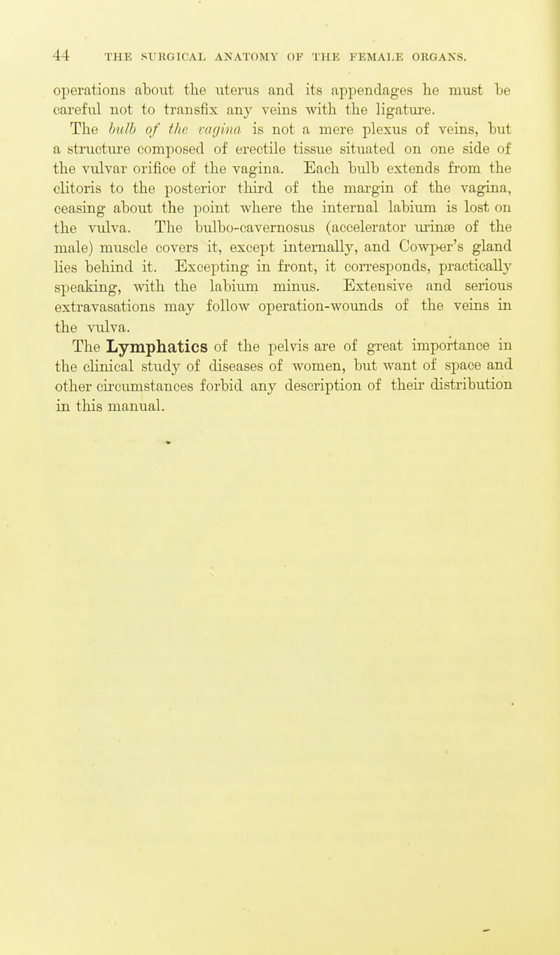 operations about tlie uterus and its appendages he must be careful not to transfix any veins with the ligature. The Imlh of the vagina is not a mere j^lexus of veins, but a structure composed of erectile tissue situated on one side of the vulvar orifice of the vagina. Each bulb extends from the clitoris to the posterior third of the margin of the vagina, ceasing about the point where the internal labium is lost on the vulva. The bulbo-cavernosus (accelerator urinse of the male) muscle covers it, except internally, and Cowper's gland lies behind it. Excepting in fi-ont, it corresponds, practically speaking, with the labium minus. Extensive and serious extravasations may follow operation-wounds of the veins in the vulva. The Lymphatics of the pelvis are of great importance in the clinical study of diseases of women, but want of space and other circumstances forbid any description of theii' distribution in this manual.