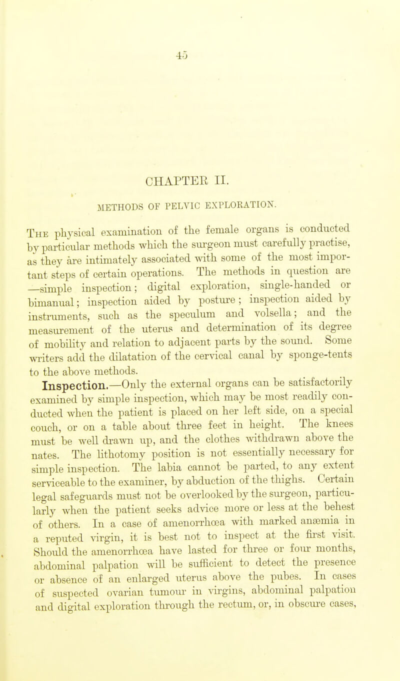 4-3 CHAPTER II. METHODS OF PELVIC EXPLORATION. The physical exammation of the female organs is conducted hy particular methods which the surgeon must carefully practise, as they aa-e intimately associated with some of the most impor- tant steps of certain operations. The methods in question are —simple inspection; digital exploration, single-handed or bimanual; inspection aided by posture ; inspection aided by instruments, such as the speculum and volsella; ^ and the measurement of the uterus and determination of its degree of mobility and relation to adjacent parts by the sound. Some wiiters add the dilatation of the cervical canal by sponge-tents to the above methods. Inspection.—Only the external organs can be satisfactorily examined by simple inspection, which may be most readily con- ducted when the patient is placed on her left side, on a special couch, or on a table about three feet in height. The knees must be well drawn up, and the clothes withdrawn above the nates. The lithotomy position is not essentially necessary for simple inspection. The labia cannot be parted, to any extent serviceable to the examiner, by abduction of the thighs. Certain legal safeguards must not be overlooked by the sui-geon, particu- larly when the patient seeks advice more or less at the behest of others. In a case of amenoiThoea with marked aneemia m a reputed virgin, it is best not to inspect at the fii-st visit. Should the amenoiTha3a have lasted for three or foiu' months, abdominal palpation will be sufficient to detect the presence or absence of an enlarged uterus above the pubes. In cases of suspected ovarian tumoui- in ^ii-gius, abdominal palpation and digital exploration through the rectum, or, in obscure cases,