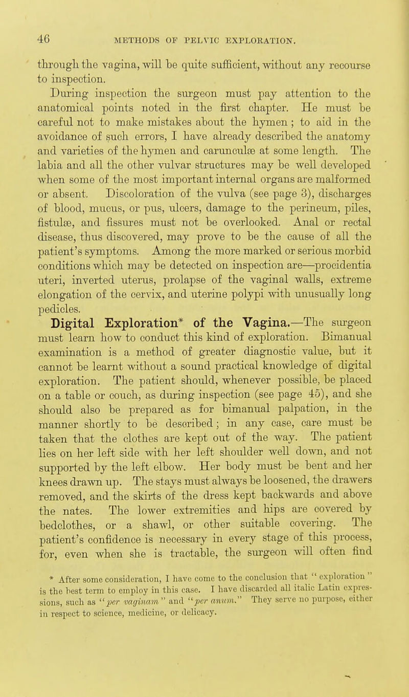tlirougli the vagina, will be quite sufficient, without any recourse to inspection. During inspection the surgeon must pay attention to the anatomical points noted in the first chapter. He must he careful not to make mistakes about the hymen ; to aid in the avoidance of such errors, I have aheady described the anatomy and varieties of the hymen and carunculte at some length. The labia and all the other vulvar structm-es may be well developed when some of the most important internal organs are malformed or absent. Discoloration of the vtdva (see page 3), discharges of blood, mucus, or pus, ulcers, damage to the perineum, piles, fistidte, and fissures must not be overlooked. Anal or rectal disease, thus discovered, may prove to be the cause of aU the patient's symptoms. Among the more marked or serious morbid conditions which may be detected on inspection are—procidentia uteri, inverted uterus, prolapse of the vaginal walls, extreme elongation of the cervix, and uterine polypi with unusually long pedicles. Digital Exploration* of the Vagina.—The smgeon must learn how to conduct this kind of exploration. Bimanual examination is a method of greater diagnostic value, but it cannot be learnt without a sound practical knowledge of digital exploration. The patient should, whenever possible, be placed on a table or couch, as during inspection (see page 45), and she should also be prepared as for bimanual palpation, in the manner shortly to be described; in any case, care must be taken that the clothes are kept out of the way. The patient lies on her left side with her left shoulder well down, and not supported by the left elbow. Her body must be bent and her knees drawn up. The stays must ahvays be loosened, the drawers removed, and the skirts of the dress kept backwards and above the nates. The lower extremities and hips are covered by bedclothes, or a shawl, or other suitable covering. The patient's confidence is necessary in every stage of this process, for, even when she is tractable, the sui-geon will often find * After some consideration, I liave come to tlie conclusion tliat  exploration  is the hest term to employ in this case. I have discarded all italic Latin cxpres- •sions, such as iier vaginam  and per anum. They serve no purpose, either in respect to science, medicine, or delicacy.