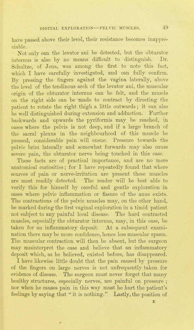 hare passed above theii- level, their resistance becomes inappre- ciable. Not only can the levator ani be detected, but the obtui'ator internus is also by no means difficult to distinguish. Dr. Schultze, of Jena, was among the first to note this fact, which I have carefully investigated, and can fully confirm. By pressing the fingers against the vagina laterally, above the level of the tendinous arch of the levator ani, the muscular origin of the obturator intermis can be felt, and the muscle on the right side can be -made to contract by directing the patient to rotate the right thigh a little outwards; it can also be well distinguished during extension and adduction. Further backwards and upwards the pyriformis may be reached, in cases where the pelvis is not deep, and if a large branch of the sacral plexus in the neighbourhood of this muscle be pressed, considerable pain will ensue. Pressiure towards the pelvic brim laterally and somewhat forwards may also cause severe pain, the obturator nerve being touched in this case. These facts are of practical importance, and are no mere anatomical curiosities; for I have repeatedly foimd that where sources of pain or nerve-irritation are present these muscles are most readily detected. The reader will be best able tO' verify this for himself by careful and gentle exploration in cases where pelvic infiammation or fissure of the anus exists. The contractions of the pelvic muscles may, on the other hand,, be marked during the first vaginal exploration in. a timid patient not subject to any painful local disease. The hard contracted muscles, especially the obtm-ator internus, may, in this case, be taken for an inflammatory deposit. At a subsequent exami- nation there may be more confidence, hence less muscular spasm. The muscidar contraction will then be absent, but the sm'geon may misinterpret the case and believe that an inflammatory deposit which, as he believed, existed before, has disappeared. I have likewise little doubt that the pain caused by presstu'e of the fingers on large nerves is not unfrequently taken for evidence of disease. The surgeon must never forget that many healthy structures, especially nerves, are painful on pressure ; nor when he causes pain in this way must he hurt the patient's feelings by saying that  it is nothing. Lastly, the position of E