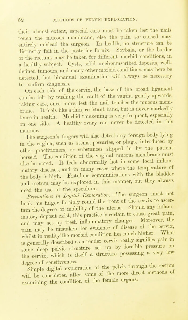 their utmost extent, especial care must be taken lest the nails touch the mucous membrane, else the pain so caused may eutii-ely mislead the surgeon. In health, no structure can be distinctly felt in the posterior fornix. Scybala, or the border of the rectum, may be taken for different morbid conditions, in a healthy subject. Cysts, solid uncircumscribed deposits, well- delined tumours, and many other morbid conditions, may here be detected, hut bimanual examination will always be necessary to confirm diagnosis. On each side of the cervix, the base of the broad ligament can be felt by pushing the vault of the vagina gently upwards, taking care, once more, lest the nail touches the mucous mem- brane. It feels Hke a thin, resistant band, but is never markedly tense in health. Morbid thickening is very fi-equent, especially on one side. A healthy ovary can never be detected in this manner. The stu-geon's fingers will also detect any foreign body lymg in the vagina, such as stems, pessaries, or plugs, introduced by other practitioners, or substances slipped in by the patient' herself. The condition of the vaginal mucous membrane must also be noted. It feels abnormaUy hot in some local inflam- matory diseases, and in many cases where the temperatui-e of the body is high. Fistulous communications with the bladder and rectum may be explored in this manner, but they always need the use of the speculum. Precmttions in Digital jExploration.—The surgeon must not hook his finger forcibly round the front of the cervix to ascer- tain the degree of mobility of the uterus. Should any inflam- matory deposit exist, this practice is certain to cause great pam, and may set up fresh inflammatory changes. Moreover, the pain may be mistaken for evidence of disease of the c^ whilst in reality the morbid condition hes much higher. What is generallv described as a tender cervix reaUy sigmfies pam m some deep pelvic structm-e set up by forcible pressure on the cervix, wHch is itself a structui-e possessmg a very low degree of sensitiveness. Shnple digital exploration of the pelvis tWgh the rectuni will be considered after some of the more du'cct methods of examining the condition of the female organs.