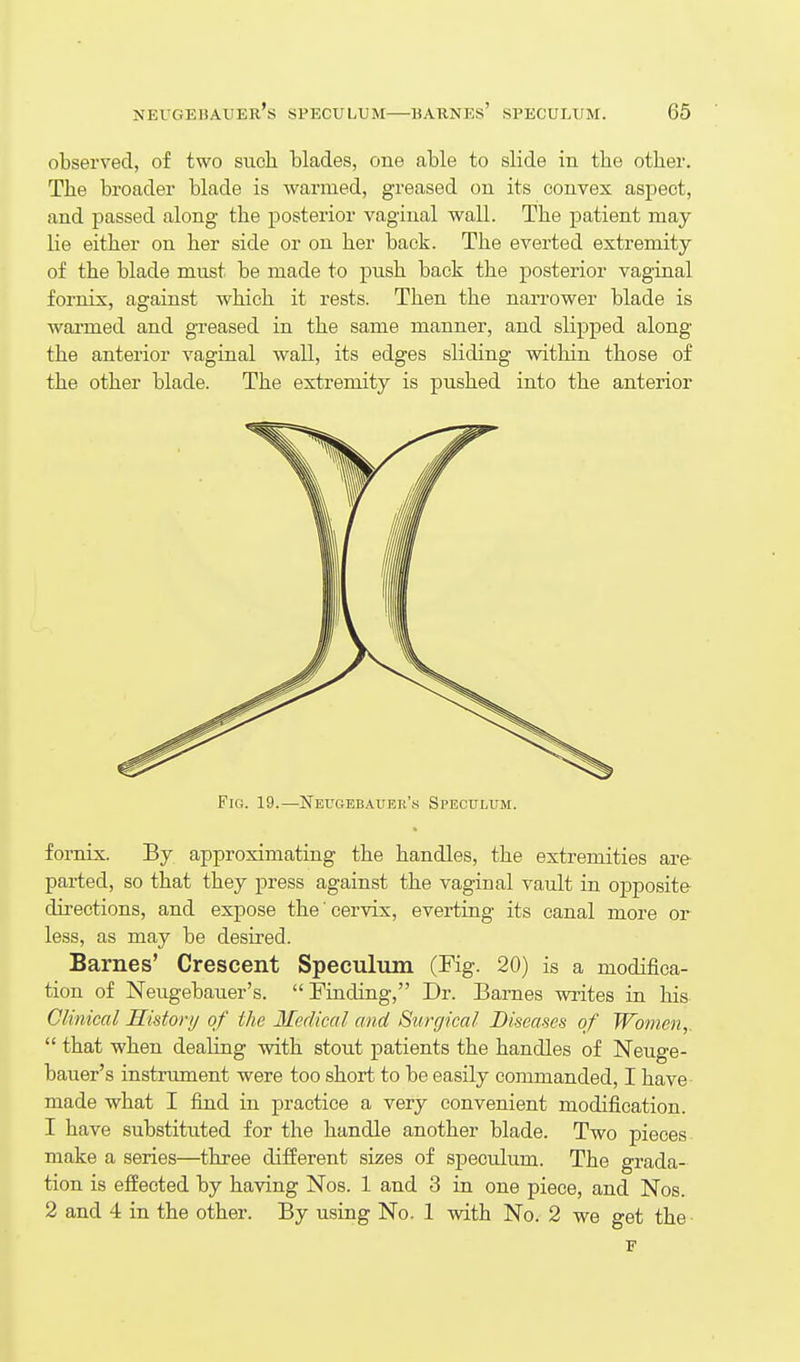 observed, of two such blades, one able to slide in the other. The broader blade is warmed, greased on its convex aspect, and passed along the posterior vaginal wall. The patient may lie either on her side or on her back. The everted extremity of the blade must be made to push back the posterior vagiaal fornix, against which it rests. Then the narrower blade is warmed and greased in the same manner, and slipped along the anterior vaginal wall, its edges sliding within those of the other blade. The extremity is pushed into the anterior Fig. 19.—Neugebauek'k Speculum. fornix. By approximating the handles, the extremities are- parted, so that they press against the vaginal vault in opposite directions, and expose the cervix, everting its canal more or less, as may be desired. Barnes' Crescent Speculum (Fig. 20) is a modifica- tion of Neugebauer's. Finding, Dr. Barnes writes in his Clinical History of the Medical and Surgical Diseases of Women,.  that when dealing with stout patients the handles of Neuge- bauer's instrument were too short to be easily commanded, I have made what I find in practice a very convenient modification. 1 have substituted for the handle another blade. Two pieces make a series—three different sizes of speculum. The grada- tion is effected by having Nos. 1 and 3 in one piece, and Nos. 2 and 4 in the other. By using No. 1 with No. 2 we get the • F