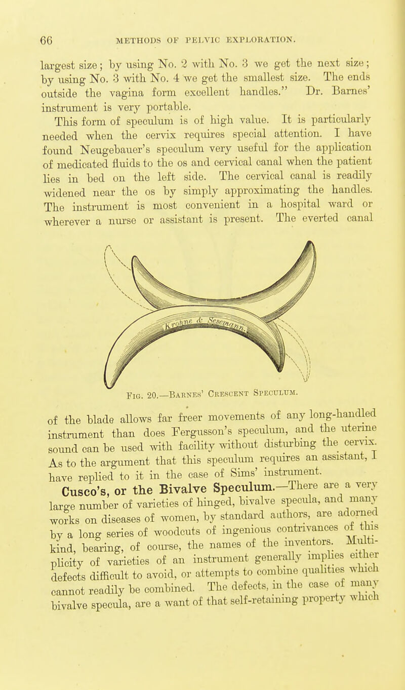 largest size; by using No. 2 witb No. 3 we get the next size; by iising No. 3 vdth No. 4 we get the smallest size. The ends outside the vagina form excellent handles. Dr. Barnes' instrument is very portable. This form of speculum is of high value. It is particularly needed when the cervix requires special attention. I have found Neugebauer's speculum very useful for the application of medicated fluids to the os and cervical canal when the patient lies in bed on the left side. The cervical canal is readily widened near the os by simply approximating the handles. The instrument is most convenient in a hospital ward or wherever a nurse or assistant is present. The everted canal Fig. 20.—Bahnes' Crescent Speculum. of the blade allows far freer movements of any long-handled instrument than does Fergusson's specuhun, and the uterme sound can be used with facility without distm-bmg the cervix^ As to the argument that this speculum requires an assistant, i have replied to it in the case of Sims' instrument. Cusco's, or the Bivalve Speeulmn.-There are a very large number of varieties of hinged, bivalve specula, and many works on diseases of women, by standard authors, are adorned by a long series of woodcuts of ingenious contrivances of this kind, bearing, of coui^se, the names of the inventors. Multi- pHcity of varieties of an instrument generally imphes either defects diSicult to avoid, or attempts to combine quahtxes which cannot readily be combined. The defects, in the case of many bivalve specula, are a want of that self-retammg property which