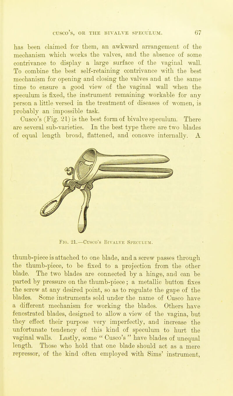 has been claimed for them, an awkward arrangement of the mechanism which Avorks the valves, and the absence of some contrivance to display a large surface of the vaginal wall. To combine the best self-retaining contrivance with the best mechanism for opening and closing the valves and at the same time to ensiu'e a good view of the vaginal wall when the speculum is fixed, the instrument remaining workable for any person a little versed in the treatment of diseases of women, is probably an impossible task. Cusco's (Fig. 21) is the best form of bivalve speculum. There are several sub-varieties. In the best type there are two blades of equal length broad, flattened, and concave internally. A Fig. 21.—Cusco's Bivalve Speculum. thumb-piece is attached to one blade, and a screw passes through the thumb-piece, to be fixed to a projection from the other blade. The two blades are connected by a hinge, and can be parted by pressure on the thumb-piece; a metallic button fixes the screw at any desired point, so as to regulate the gape of the blades. Some instruments sold imder the name of Cusco have a different mechanism for working the blades. Others haye fenestrated blades, designed to allow a view of the vagina, but they effect their pm-pose very imperfectly, and increase the unfortunate tendency of this kind of speculum to hurt the vaginal walls. Lastly, some  Cusco's  have blades of unequal length. Those who hold that one blade should act as a mere repressor, of the kind often employed with Sims' insti-umeut,