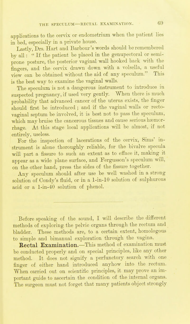 THE SPECULUM—RECTAI, EXAMINATION. applications to the cervix or endometrium when the patient lies in bed, especially in a private house. Lastly, Drs. Hai-t and Barbour's words should be remembered by all:  If the patient be placed in the genupeotoral or semi- prone posture, the posterior vaginal wall hooked back with the fingers, and the cervix drawn down vsdth a volsella, a useful view can be obtained without the aid of any speculum. This is the best way to examine the vaginal walls. The speculum is not a dangerous instru.ment to introduce in suspected pregnancy, if used very gently. When there is much probability that advanced cancer of the uterus exists, the finger should first be introduced ; and if the vaginal walls or recto- vaginal septum be involved, it is best not to pass the speculum, which may bruise the cancerous tissues and cause serious hcemor- rhage. At this stage local applications will be almost, if not entirely, useless. For the inspection of lacerations of the cervix, Sims' in- strument is alone thoroughly reliable, for the bivalve specula will part a fissm^e to such an extent as to efface it, making it appear as a wide plane surface, and Fergusson's specuhun will, on the other hand, press the sides of the fissui-e together. Any speculum should after use be well washed in a strong solution of Condy's fluid, or in a 1-in-lO solution of sulphurous acid or a l-in-40 solution of phenol. Before speaking of the soimd, I will describe the different methods of exploring the pelvic organs through the rectimi and bladder. These methods are, to a certain extent, homologous to simple and bimanual exploration through the vagina. Rectal Examination.—This method of examination must be conducted properly and on special principles, like any other method. It does not signify a perfunctory search with one finger of either hand introduced anyhow into the rectiun. When carried out on scientific principles, it may prove an im- portant guide to ascertain the condition of the internal organs. The surgeon must not forget that many patients object strongly