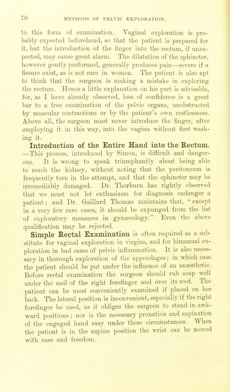 to this form of examination. Vaginal exploration is pro- bably expected beforehand, so that the patient is prepared for it, but the introduction of the finger into the rectum, if unex- pected, may cause great alarm. The dilatation of the sphincter, however gently performed, generally produces pain—severe if a fissui-e exist, as is not rare in women. The patient is also apt to think that the sm-geon is making a mistake in exploring the reetimi. Hence a little explanation on his part is advisable, for, as I have ali-eady observed, loss of confidence is a great bar to a free examination of the pelvic organs, unobstracted by muscular contractions or by the patient's own restlessness. Above all, the sm-geon must never introduce the finger, after employing it in this way, into the vagina without first wash- ing it. Introduction of the Entire Hand into the Rectum. —This process, introduced by Simon, is difficult and danger- ous. It is wrong to speak triumphantly about being able to reach the Iddney, without noting that the peritoneum is frequently torn in the attempt, and that the sphincter may be irremediably damaged. Dr. Thorburn has rightly observed that Ave must not let enthusiasm for diagnosis endanger a patient; and Dr. Gaillard Thomas maintains that,  except in a very few rare cases, it should be expunged from the list of exploratory measm-es in gyniBCology. Even the above qualification may be rejected. Simple Rectal Examination is often required as a sub- stitute for vaginal exploration in virgins, and for bimanual ex- ploration in bad cases of pelvic inflammation. It is also neces- sary in thorough exploration of the appendages; in which case the patient should be put under the influence of an anoesthetic. Before rectal examination the sm-geon should rub soap well under the nail of the right foreflnger and over its root. The patient can be most conveniently examined if placed on her back. The lateral position is inconvenient, especially if the right forefinger be used, as it obliges the sui-geon to stand in awk- ward positions ; nor is the necessary pronation and supmation of the engaged hand easy under these circumstances. When the patient is in the supine position the wi-ist can be moved with ease and freedom.