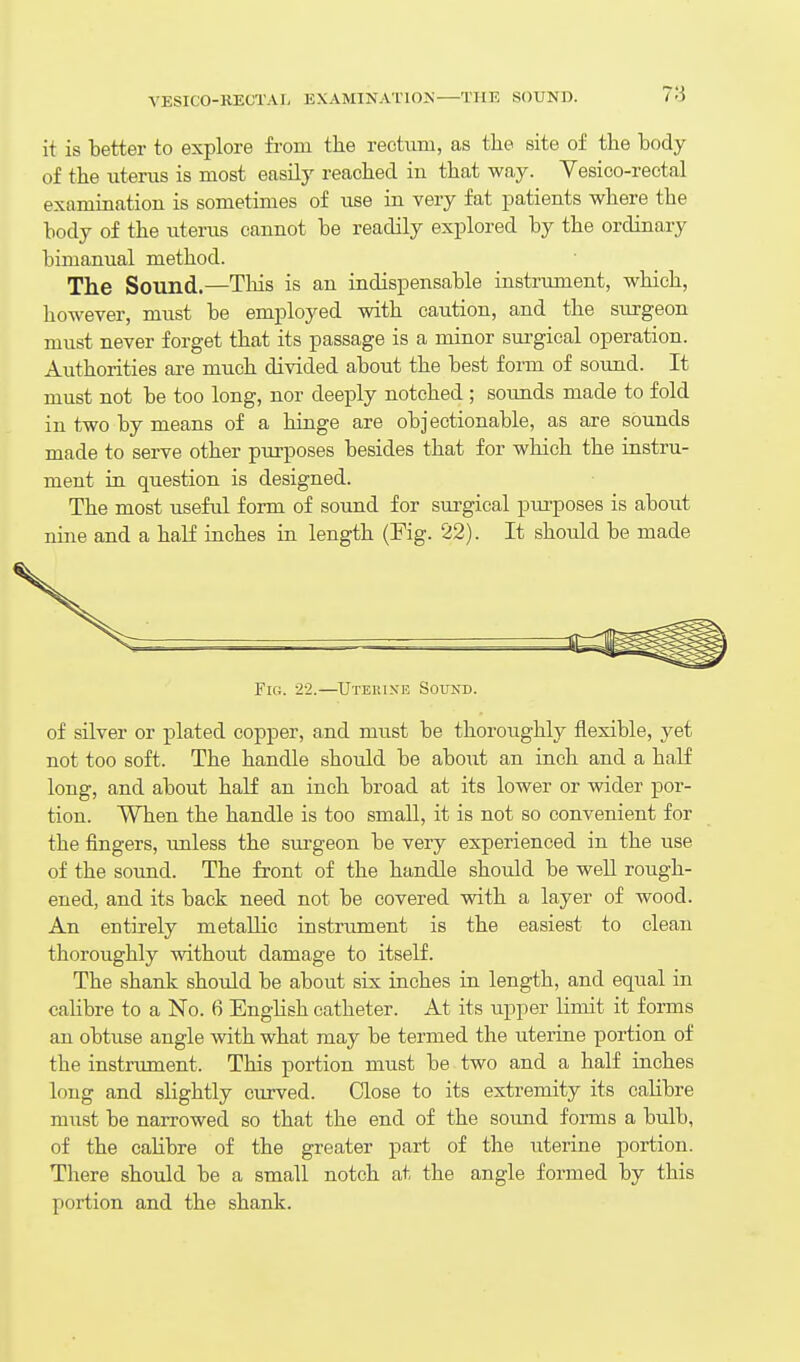 it is better to explore from the rectum, as tlie site of the body of the uterus is most easily reached in that way. Vesico-rectal examination is sometimes of use in very fat patients where the body of the uterus cannot be readily explored by the ordinary bimanual method. The Sound.—This is an indispensable instrimient, which, however, must be employed with caution, and the surgeon must never forget that its passage is a minor sm-gical operation. Authorities are much divided about the best form of sound. It must not be too long, nor deeply notched ; sounds made to fold in two by means of a hinge are objectionable, as are sounds made to serve other purposes besides that for which the instru- ment in question is designed. The most useful form of sound for surgical purposes is about nine and a half inches in length (Fig. 22). It should be made Fig. 22.—Uterine Sound. of silver or plated copper, and must be thoroughly flexible, yet not too soft. The handle should be about an inch and a half long, and about half an inch broad at its lower or wider por- tion. When the handle is too small, it is not so convenient for the fingers, imless the surgeon be very experienced in the use of the sound. The front of the handle should be well rough- ened, and its back need not be covered with a layer of wood. An entirely metallic instrument is the easiest to clean thoroughly without damage to itself. The shank should be about six inches in length, and equal in calibre to a No. 6 English catheter. At its upper limit it forms an obtuse angle with what may be termed the uterine portion of the instrument. This portion must be two and a half inches long and slightly curved. Close to its extremity its calibre must be narrowed so that the end of the sotmd forms a bulb, of the calibre of the greater part of the uterine portion. There should be a small notch at the angle formed by this portion and the shank.