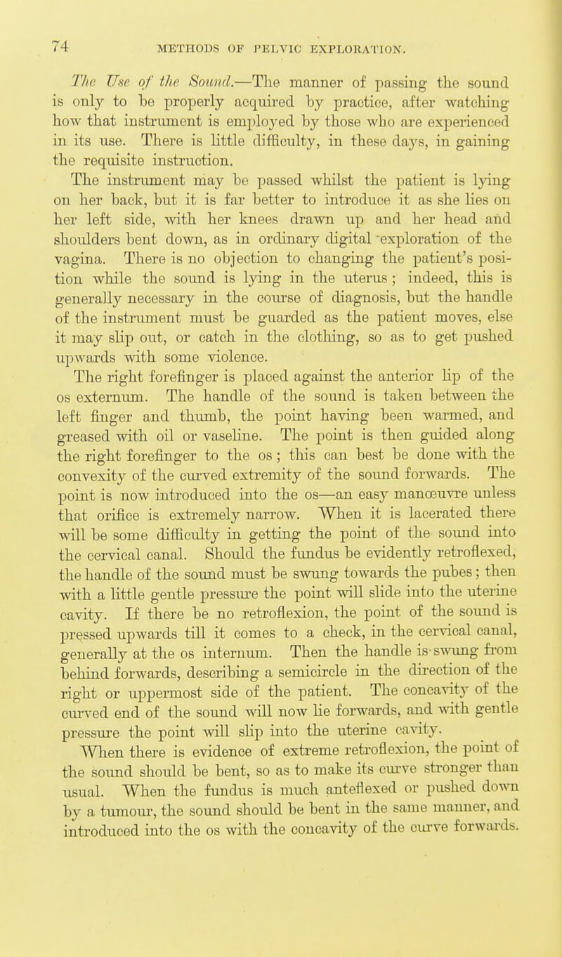 The Use of the Sound.—The manner of passing the sound is only to be properly acquii-ed by practice, after watching how that instrument is employed by those who are experienced in its use. There is little difficulty, in these days, in gaining the requisite instruction. The instrument may be passed whilst the patient is lying on her back, but it is far better to introduce it as she lies on her left side, with her knees drawn up and her head and shoulders bent down, as in ordinary digital exploration of the vagina. There is no objection to changing the patient's posi- tion while the sound is lying in the uterus; indeed, this is generally necessary in the com-se of diagnosis, but the handle of the instrument must be guarded as the patient moves, else it may slip out, or catch in the clothing, so as to get pushed upwards with some violence. The right forefinger is placed against the anterior Hp of the OS externum. The handle of the sound is taken between the left finger and thumb, the point having been warmed, and greased with oil or vaseline. The point is then guided along the right forefinger to the os ; this can best be done with the convexity of the curved extremity of the sound forwards. The point is now introduced into the os—an easy manoeuvre imless that orifice is extremely narrow. When it is lacerated there will be some ditficulty in getting the point of the sound into the cervical canal. Should the fundus be evidently retroflexed, the handle of the sound must be swung towards the pubes; then with a little gentle pressure the point will sHde into the uterine cavity. If there be no retroflexion, the point of the sound is pressed upwards till it comes to a check, in the cervical canal, generally at the os internum. Then the handle is-swung fi-om behind forwards, describing a semicircle in the direction of the right or u.ppermost side of the patient. The concavity of the curved end of the sound wiU now lie forwards, and with gentle pressiu-e the point will slip into the uterine cavity. When there is evidence of extreme retroflexion, the point of the sound should be bent, so as to make its curve stronger than usual. When the fundus is much anteflexed or pushed down by a tumom-, the sound should be bent in the same manner, and introduced into the os with the concavity of the cui-ve forwards.