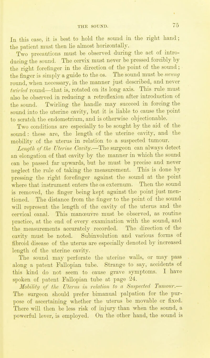 In this ease, it is best to liold the souud iu the right hand; the patient must then lie almost horizontally. Two precautions must be observed diu-ing the act of intro- ducing the soimd. The cervix must never be pressed f orciblj^ by the right forefinger in the dii-ection of the point of the sound; • the finger is simply a guide to the os. The sound must be swung roimd, when necessary, in the manner just described, and never ttnrh'd roimd—that is, rotated on its long axis. This rule must also be obsei-ved in reducing a retroflexion after introduction of the sound. Twirling the handle may succeed in forcing the sound into the aterine cavity, but it is liable to cause the point to scratch the endometrium, and is otherwise objectionable. Two conditions are especially to be sought by the aid of the sound : these are, the length of the uterine cavity, and the mobility of the uterus in relation to a suspected tumour. Length of the Uterine Cavity.—The sui-geon can always detect an elongation of that cavity by the manner in which the sound can be passed far upwards, but he must be precise and never neglect the ride of taking the measurement. This is done by pressing the right forefinger against the sound at the point where that instrument enters the os externum. Then the sound is removed, the finger being kept against the point just men- tioned. The distance from the finger to the point of the sound will represent the length of the cavity of the uterus and the cervical canal. This manoeuvre must be observed, as routine practice, at the end of every examination with the sound, and the measurements accurately recorded. The direction of the cavity must be noted. Subinvolution and various forms of fibroid disease of the uterus are especially denoted by increased length of the uterine cavity. The sound may perforate the uterine walls, or may pass along a patent Fallopian tube. Strange to say, accidents of this kind do not seem to cause grave symptoms. I have spoken of patent Fallopian tube at page 24. Mohility of the Uterus in relation to a Suspected Tumour.— The surgeon should prefer bimanual palpation for the piu-- pose of ascertaining whether the uterus be movable or fixed. There will then be less risk of injury than when the sound, a powerful lever, is employed. On the other hand, the sound is