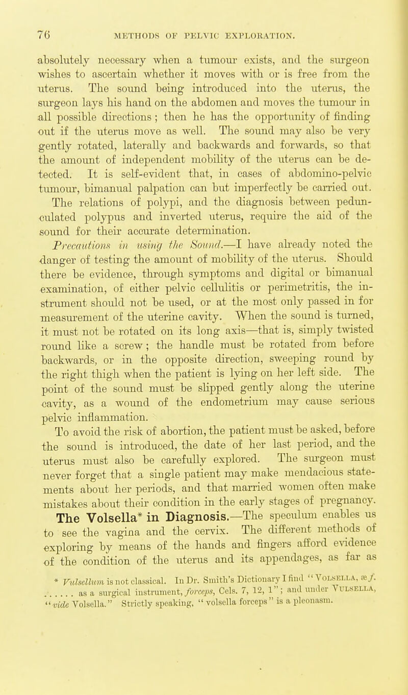 absolutely necessary when a tumour exists, and the surgeon wishes to ascertain whether it moves with or is free from the uterus. The sound being introduced into the uteinis, the sui'geon lays his hand on the abdomen and moves the tumour in all possible directions ; then he has the opportunity of finding out if the uterus move as well. The sound may also be verj^ gently rotated, laterally and backwards and forwards, so that the amount of independent mobility of the uterus can be de- tected. It is self-evident that, in cases of abdomino-pelvic ttimour, bimanual palpation can but imperfectly be carried out. The relations of polypi, and the diagnosis between pedim- culated polypus and inverted uterus, require the aid of the sound for their accurate determination. Frecautiom in using the Sound.—I have akeady noted the ■danger of testing the amount of mobility of the uterus. Should there be evidence, tkrough symptoms and digital or bimanual examination, of either pelvic cellulitis or perimetritis, the ia- strument should not be used, or at the most only passed in for measurement of the uterine cavity. When the sound is firmed, it must not be rotated on its long axis—that is, simply twisted round like a screw; the handle must be rotated from before backwards, or in the opposite direction, sweeping round by the right thigh when the patient is lying on her left side. The point of the sound must be slipped gently along the uterine cavity, as a wound of the endometrium may cause serious pelvic inflammation. To avoid the risk of abortion, the patient must be asked, before the sound is introduced, the date of her last period, and the uterus must also be carefully explored. The sm-geon must never forget that a single patient may make mendacious state- ments about her periods, and that married women often make mistakes about their condition in the early stages of pregnancy. The Volsella* in Diagnosis—The speculmn enables us to see the vagina and the cervix. The different methods of exploring by means of the hands and fingers afford e\ddence of the condition of the uterus and its appendages, as far as • Vulsellum is not classical. In Dr. Smith's Dictionary I fin.l Volsella, xf. as a surgical instrument,/oregw, Cels. 7, 12, 1; and under Vulsella,  vide Volsella. Strictly speaking,  volsella forceps  is a pleonasm.